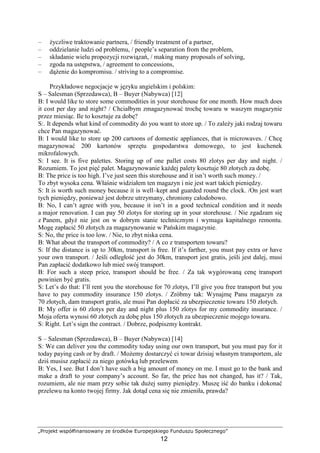 „Projekt współfinansowany ze środków Europejskiego Funduszu Społecznego”
12
– Ŝyczliwe traktowanie partnera, / friendly treatment of a partner,
– oddzielanie ludzi od problemu, / people’s separation from the problem,
– składanie wielu propozycji rozwiązań, / making many proposals of solving,
– zgoda na ustępstwa, / agreement to concessions,
– dąŜenie do kompromisu. / striving to a compromise.
Przykładowe negocjacje w języku angielskim i polskim:
S – Salesman (Sprzedawca), B – Buyer (Nabywca) [12]
B: I would like to store some commodities in your storehouse for one month. How much does
it cost per day and night? / Chciałbym zmagazynować trochę towaru w waszym magazynie
przez miesiąc. Ile to kosztuje za dobę?
S:. It depends what kind of commodity do you want to store up. / To zaleŜy jaki rodzaj towaru
chce Pan magazynować.
B: I would like to store up 200 cartoons of domestic appliances, that is microwaves. / Chcę
magazynować 200 kartonów sprzętu gospodarstwa domowego, to jest kuchenek
mikrofalowych.
S: I see. It is five palettes. Storing up of one pallet costs 80 zlotys per day and night. /
Rozumiem. To jest pięć palet. Magazynowanie kaŜdej palety kosztuje 80 złotych za dobę.
B: The price is too high. I’ve just seen this storehouse and it isn’t worth such money. /
To zbyt wysoka cena. Właśnie widziałem ten magazyn i nie jest wart takich pieniędzy.
S: It is worth such money because it is well–kept and guarded round the clock. /On jest wart
tych pieniędzy, poniewaŜ jest dobrze utrzymany, chroniony całodobowo.
B: No, I can’t agree with you, because it isn’t in a good technical condition and it needs
a major renovation. I can pay 50 zlotys for storing up in your storehouse. / Nie zgadzam się
z Panem, gdyŜ nie jest on w dobrym stanie technicznym i wymaga kapitalnego remontu.
Mogę zapłacić 50 złotych za magazynowanie w Pańskim magazynie.
S: No, the price is too low. / Nie, to zbyt niska cena.
B: What about the transport of commodity? / A co z transportem towaru?
S: If the distance is up to 30km, transport is free. If it’s farther, you must pay extra or have
your own transport. / Jeśli odległość jest do 30km, transport jest gratis, jeśli jest dalej, musi
Pan zapłacić dodatkowo lub mieć swój transport.
B: For such a steep price, transport should be free. / Za tak wygórowaną cenę transport
powinien być gratis.
S: Let’s do that: I’ll rent you the storehouse for 70 zlotys, I’ll give you free transport but you
have to pay commodity insurance 150 zlotys. / Zróbmy tak: Wynajmę Panu magazyn za
70 złotych, dam transport gratis, ale musi Pan dopłacić za ubezpieczenie towaru 150 złotych.
B: My offer is 60 zlotys per day and night plus 150 zlotys for my commodity insurance. /
Moja oferta wynosi 60 złotych za dobę plus 150 złotych za ubezpieczenie mojego towaru.
S: Right. Let’s sign the contract. / Dobrze, podpiszmy kontrakt.
S – Salesman (Sprzedawca), B – Buyer (Nabywca) [14]
S: We can deliver you the commodity today using our own transport, but you must pay for it
today paying cash or by draft. / MoŜemy dostarczyć ci towar dzisiaj własnym transportem, ale
dziś musisz zapłacić za niego gotówką lub przelewem
B: Yes, I see. But I don’t have such a big amount of money on me. I must go to the bank and
make a draft to your company’s account. So far, the price has not changed, has it? / Tak,
rozumiem, ale nie mam przy sobie tak duŜej sumy pieniędzy. Muszę iść do banku i dokonać
przelewu na konto twojej firmy. Jak dotąd cena się nie zmieniła, prawda?
 