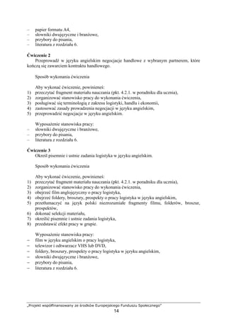 „Projekt współfinansowany ze środków Europejskiego Funduszu Społecznego”
14
– papier formatu A4,
– słowniki dwujęzyczne i branŜowe,
– przybory do pisania,
– literatura z rozdziału 6.
Ćwiczenie 2
Przeprowadź w języku angielskim negocjacje handlowe z wybranym partnerem, które
kończą się zawarciem kontraktu handlowego.
Sposób wykonania ćwiczenia
Aby wykonać ćwiczenie, powinieneś:
1) przeczytać fragment materiału nauczania (pkt. 4.2.1. w poradniku dla ucznia),
2) zorganizować stanowisko pracy do wykonania ćwiczenia,
3) posługiwać się terminologią z zakresu logistyki, handlu i ekonomii,
4) zastosować zasady prowadzenia negocjacji w języku angielskim,
5) przeprowadzić negocjacje w języku angielskim.
WyposaŜenie stanowiska pracy:
– słowniki dwujęzyczne i branŜowe,
– przybory do pisania,
– literatura z rozdziału 6.
Ćwiczenie 3
Określ pisemnie i ustnie zadania logistyka w języku angielskim.
Sposób wykonania ćwiczenia
Aby wykonać ćwiczenie, powinieneś:
1) przeczytać fragment materiału nauczania (pkt. 4.2.1. w poradniku dla ucznia),
2) zorganizować stanowisko pracy do wykonania ćwiczenia,
3) obejrzeć film anglojęzyczny o pracy logistyka,
4) obejrzeć foldery, broszury, prospekty o pracy logistyka w języku angielskim,
5) przetłumaczyć na język polski niezrozumiałe fragmenty filmu, folderów, broszur,
prospektów,
6) dokonać selekcji materiału,
7) określić pisemnie i ustnie zadania logistyka,
8) przedstawić efekt pracy w grupie.
WyposaŜenie stanowiska pracy:
− film w języku angielskim o pracy logistyka,
− telewizor i odtwarzacz VHS lub DVD,
− foldery, broszury, prospekty o pracy logistyka w języku angielskim,
− słowniki dwujęzyczne i branŜowe,
− przybory do pisania,
− literatura z rozdziału 6.
 