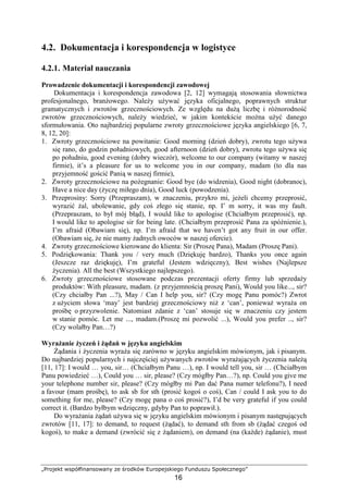 „Projekt współfinansowany ze środków Europejskiego Funduszu Społecznego”
16
4.2. Dokumentacja i korespondencja w logistyce
4.2.1. Materiał nauczania
Prowadzenie dokumentacji i korespondencji zawodowej
Dokumentacja i korespondencja zawodowa [2, 12] wymagają stosowania słownictwa
profesjonalnego, branŜowego. NaleŜy uŜywać języka oficjalnego, poprawnych struktur
gramatycznych i zwrotów grzecznościowych. Ze względu na duŜą liczbę i róŜnorodność
zwrotów grzecznościowych, naleŜy wiedzieć, w jakim kontekście moŜna uŜyć danego
sformułowania. Oto najbardziej popularne zwroty grzecznościowe języka angielskiego [6, 7,
8, 12, 20]:
1. Zwroty grzecznościowe na powitanie: Good morning (dzień dobry), zwrotu tego uŜywa
się rano, do godzin południowych, good afternoon (dzień dobry), zwrotu tego uŜywa się
po południu, good evening (dobry wieczór), welcome to our company (witamy w naszej
firmie), it’s a pleasure for us to welcome you in our company, madam (to dla nas
przyjemność gościć Panią w naszej firmie),
2. Zwroty grzecznościowe na poŜegnanie: Good bye (do widzenia), Good night (dobranoc),
Have a nice day (Ŝyczę miłego dnia), Good luck (powodzenia).
3. Przeprosiny: Sorry (Przepraszam), w znaczeniu, przykro mi, jeŜeli chcemy przeprosić,
wyrazić Ŝal, ubolewanie, gdy coś złego się stanie, np. I’ m sorry, it was my fault.
(Przepraszam, to był mój błąd), I would like to apologise (Chciałbym przeprosić), np.
I would like to apologise sir for being late. (Chciałbym przeprosić Pana za spóźnienie.),
I’m afraid (Obawiam się), np. I’m afraid that we haven’t got any fruit in our offer.
(Obawiam się, Ŝe nie mamy Ŝadnych owoców w naszej ofercie).
4. Zwroty grzecznościowe kierowane do klienta: Sir (Proszę Pana), Madam (Proszę Pani).
5. Podziękowania: Thank you / very much (Dziękuję bardzo), Thanks you once again
(Jeszcze raz dziękuję), I’m grateful (Jestem wdzięczny), Best wishes (Najlepsze
Ŝyczenia). All the best (Wszystkiego najlepszego).
6. Zwroty grzecznościowe stosowane podczas prezentacji oferty firmy lub sprzedaŜy
produktów: With pleasure, madam. (z przyjemnością proszę Pani), Would you like..., sir?
(Czy chciałby Pan ...?), May / Can I help you, sir? (Czy mogę Panu pomóc?) Zwrot
z uŜyciem słowa ‘may’ jest bardziej grzecznościowy niŜ z ‘can’, poniewaŜ wyraŜa on
prośbę o przyzwolenie. Natomiast zdanie z ‘can’ stosuje się w znaczeniu czy jestem
w stanie pomóc. Let me ..., madam.(Proszę mi pozwolić ...), Would you prefer .., sir?
(Czy wolałby Pan…?)
WyraŜanie Ŝyczeń i Ŝądań w języku angielskim
śądania i Ŝyczenia wyraŜa się zarówno w języku angielskim mówionym, jak i pisanym.
Do najbardziej popularnych i najczęściej uŜywanych zwrotów wyraŜających Ŝyczenia naleŜą
[11, 17]: I would … you, sir… (Chciałbym Panu …), np. I would tell you, sir … (Chciałbym
Panu powiedzieć …), Could you … sir, please? (Czy mógłby Pan…?), np. Could you give me
your telephone number sir, please? (Czy mógłby mi Pan dać Pana numer telefonu?), I need
a favour (mam prośbę), to ask sb for sth (prosić kogoś o coś), Can / could I ask you to do
something for me, please? (Czy mogę pana o coś prosić?), I’d be very grateful if you could
correct it. (Bardzo byłbym wdzięczny, gdyby Pan to poprawił.).
Do wyraŜania Ŝądań uŜywa się w języku angielskim mówionym i pisanym następujących
zwrotów [11, 17]: to demand, to request (Ŝądać), to demand sth from sb (Ŝądać czegoś od
kogoś), to make a demand (zwrócić się z Ŝądaniem), on demand (na (kaŜde) Ŝądanie), must
 