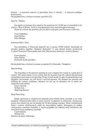 „Projekt współfinansowany ze środków Europejskiego Funduszu Społecznego”
17
(musieć – w znaczeniu uznawać za potrzebne), have to (musieć – w znaczeniu podlegać
przymusowi).
Oto przykład listu, w którym wyraŜane są prośby [21]:
Dear Sir / Madam,
Our agents in Germany have asked us for quotations for 10 000 jars of marmalade to be
sold in a “Best of Britain” week in a big department store chain throughout Germany.
Please let us know the quantities you can deliver and quote your best terms of delivery.
Yours faithfullyy,
Susan Rollins
Sales Manager
Szanowny Panie / Pani,
Nasi pośrednicy w Niemczech poprosili nas o wyceny 10 000 słoików marmolady na
sprzedaŜ podczas tygodnia „Najlepsze Brytyjskie” w sieci duŜych domów towarowych
w całych Niemczech. Proszę podać nam ilość, jaką moŜecie dostarczyć i terminy dostawy.
Z powaŜaniem,
Susan Rollins
Kierownik działu sprzedaŜy
Oto przykład listu, w którym wyraŜane są Ŝądania [21]: Reminder / Ponaglenie
Dear Mr King,
The long delay in the payment squaring by your company has caused us a great deal of
concern. We stated clearly in our contract that the payment from the ordered and delivered
commodities must reach us no later than 30 day of each month. In spite of repeated letters and
telephone conversation, we still haven’t received payment. We demand our payment and
fulfilling the contract conditions, otherwise we can see no alternative but to cancel our
cooperation and contract.
Yours sincerely,
William Ant,
Marketing Director
Drogi Panie King,
Długie opóźnienie w uregulowaniu płatności przez Pańską firmę wywołało u nas wiele
niepokoju. Postanowiliśmy jasno w naszej umowie, Ŝe płatność za zamówione i dostarczone
towary musi dotrzeć do nas nie później niŜ 30 dnia kaŜdego miesiąca. Mimo wielokrotnych
listów i rozmów telefonicznych, nadal nie otrzymaliśmy zapłaty. Domagamy się zapłaty
i dotrzymania warunków kontraktu, w innym przypadku nie widzimy innej moŜliwości, jak
uniewaŜnić naszą współpracę i kontrakt.
Z powaŜaniem,
William Ant,
Dyrektor do spraw marketingu
 