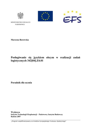„Program współfinansowany ze środków Europejskiego Funduszu Społecznego”
MINISTERSTWO EDUKACJI
NARODOWEJ
Marzena Borowska
Posługiwanie się językiem obcym w realizacji zadań
logistycznych 342[04].Z4.01
Poradnik dla ucznia
Wydawca
Instytut Technologii Eksploatacji – Państwowy Instytut Badawczy
Radom 2007
 