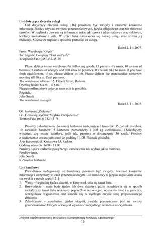 „Projekt współfinansowany ze środków Europejskiego Funduszu Społecznego”
19
List dotyczący zlecenia usługi
List dotyczący zlecenia usługi [16] powinien być zwięzły i zawierać konkretne
informacje. NaleŜy uŜywać zwrotów grzecznościowych, języka oficjalnego oraz nie stosować
skrótów. W nagłówku zawarte są informacje takie jak nazwa i adres nadawcy oraz odbiorcy,
telefony kontaktowe i data. W treści listu zamieszcza się nazwę usługi oraz termin jej
realizacji. MoŜna teŜ napisać o sposobie płatności za usługę.
Date:12. 11. 2007.
From: Warehouse ‘Green’
To: Logistic Company “Fast and Safe”
Telephone/Fax (048) 332-45-78
Please deliver to our warehouse the following goods: 15 packets of carrots, 10 cartons of
bananas, 5 cartons of oranges and 300 kilos of potatoes. We would like to know if you have
fresh cauliflowers, if so, please deliver us 30. Please deliver the merchandise tomorrow
morning till 10 a.m. Cash payment.
The warehouse address: 15, Flower Street, Radom.
Opening hours: 6 a.m. – 6 p.m.
Please confirm above order as soon as it is possible.
Regards,
John Smith
The warehouse manager
Data:12. 11. 2007.
Od: hurtowni „Zieleniec”
Do: Firma logistyczna “Szybko i bezpiecznie”
Telefon/Faks (048) 332-45-78
Prosimy o dostarczenie do naszej hurtowni następujących towarów: 15 paczek marchwi,
10 kartonów bananów, 5 kartonów pomarańczy i 300 kg ziemniaków. Chcielibyśmy
wiedzieć, czy macie kalafiory, jeśli tak, prosimy o dostarczenie 30 sztuk. Prosimy
o dostarczenie towaru jutro rano do godziny 10.00. Płatność gotówką.
Ares hurtowni: ul. Kwiatowa 15, Radom.
Godziny otwarcia: 6.00 – 18.00
Prosimy o potwierdzenie powyŜszego zamówienia tak szybko jak to moŜliwe.
Pozdrowienia,
John Smith
Kierownik hurtowni
List handlowy
Prawidłowo zredagowany list handlowy powinien być zwięzły, zawierać konkretne
informacje i utrzymany w tonie grzecznościowym. List handlowy w języku angielskim składa
się zwykle z trzech części [21]:
1. Wstęp – beginning (jeden akapit), w którym określa się temat listu.
2. Rozwinięcie – main body (jeden lub dwa akapity), gdzie przedstawia się w sposób
metodyczny temat listu wskazany poprzednio we wstępie, wymienia dane i argumenty,
szczegółowe wyjaśnienia oraz określa się w ogólnym zarysie linię proponowanego
działania.
3. Zakończenie – conclusion (jeden akapit), zwykle przeznaczone jest na zwroty
grzecznościowe, których celem jest wywarcie korzystnego wraŜenia na czytelniku.
 