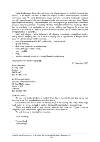 „Projekt współfinansowany ze środków Europejskiego Funduszu Społecznego”
20
Układ konkretnego listu zaleŜy od jego celu. Zamieszczenie w nagłówku tematu listu
sprawia, Ŝe list szybko dochodzi w określone miejsce, wzbudza zainteresowanie czytelnika
i oszczędza czas. W liście handlowym naleŜy zawierać konkretne informacje, udzielać
pełnych, szczegółowych informacji dotyczących dat, cen, cech artykułów czy usług. NaleŜy
wyszczególnić ich numery i części składowe, jeśli takowe posiadają, poniewaŜ to, co nadawca
uwaŜa za oczywiste, nie musi być znane odbiorcy. Nie naleŜy rozpoczynać ostatniego zdania
listu od imiesłowu czasu teraźniejszego, np. hoping, wishing, czy Thanking for your prompt
attention to your order, a zwykłym grzecznościowym zwrotem, np. We thank you for your
prompt attention to our order.
JeŜeli potrzebujemy wielu informacji lub chcemy przedstawić szczegółową prośbę,
naleŜy napisać specjalny list, tzw. a letter of enquiry (list z zapytaniem), w którym moŜna
pytać o wiele informacji, między innymi o:
− szczegółowy opis towarów, którymi jesteśmy zainteresowani,
− sposób dostawy,
− dostępność towarów i termin dostawy,
− ulotki, katalogi, foldery, oferty,
− wzory, próbki,
− ceny,
− warunki płatności, sposób przewozu i ubezpieczenia towaru.
Oto przykład listu handlowego [21]:
21 December 2007.
Trans Company
8, Long Street
London
SW2P 4XY
Tel. 031 557 4531
Ms Helmtraud Schultz
Leather Clothes Manufacture
98, Karl Marks Strasse
Berlin 54 800
Germany
Tel. 043 786 902
Dear Ms Schultz,
We saw your leather products at London Trade Fair in August this year and we are sure
that they would find a market in our part of the country.
Our company can deliver them fast to each place in our country. We carry a fairly large
stock and we are always in need of supplies from quality manufactures like yourselves.
Would you kindly send us your current catalogues and price list. If your prices are
competitive, you can count on regular and substantial orders from us.
We look forward to hearing from you soon.
Yours sincerely,
Thomas Black
Sales Manager
 