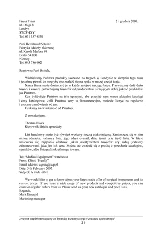 „Projekt współfinansowany ze środków Europejskiego Funduszu Społecznego”
21
Firma Trans 21 grudnia 2007.
ul. Długa 8
Londyn
SW2P 4XY
Tel. 031 557 4531
Pani Helmtraud Schultz
Fabryka odzieŜy skórzanej
ul. Karola Marksa 98
Berlin 54 800
Niemcy
Tel. 043 786 902
Szanowna Pani Schulz,
Widzieliśmy Państwa produkty skórzane na targach w Londynie w sierpniu tego roku
i jesteśmy pewni, Ŝe mogłyby one znaleźć się na rynku w naszej części kraju.
Nasza firma moŜe dostarczyć je w kaŜde miejsce naszego kraju. Przewozimy dość duŜo
towaru i zawsze potrzebujemy towarów od producentów oferujących dobrą jakość produktów
jak Państwo.
Czy bylibyście Państwo na tyle uprzejmi, aby przesłać nam wasze aktualne katalogi
i ceny katalogowe. Jeśli Państwa ceny są konkurencyjne, moŜecie liczyć na regularne
i znaczne zamówienia od nas.
Czekamy na wiadomość od Państwa,
Z powaŜaniem,
Thomas Black
Kierownik działu sprzedaŜy
List handlowy moŜe być równieŜ wysłany pocztą elektroniczną. Zamieszcza się w nim
nazwę adresata, nadawcy listu, jego adres e–mail, datę, temat oraz treść listu. W liście
umieszcza się zapytania ofertowe, jakim asortymentem towarów czy usług jesteśmy
zainteresowani, jaka jest ich cena. MoŜna teŜ zwrócić się z prośbą o przesłanie katalogów,
cenników, albo fotografii określonego towaru.
To: “Medical Equipment” warehouse
From: Clinic “Health”
Email address: agrieq@wp.pl
Date: 5 th February 2007
Subject: A trade offer
We would like to get to know about your latest trade offer of surgical instruments and its
current prices. If you have a wide range of new products and competitive prices, you can
count on regular orders from us. Please send us your new catalogue and price lists.
Regards,
Mark Emerald
Marketing manager
 