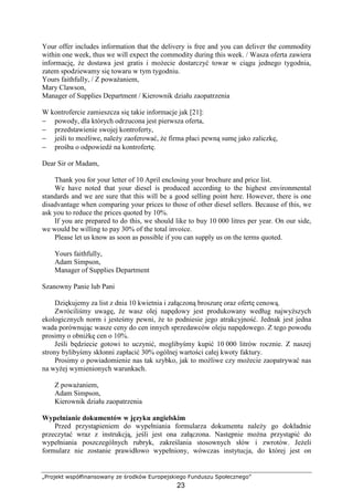 „Projekt współfinansowany ze środków Europejskiego Funduszu Społecznego”
23
Your offer includes information that the delivery is free and you can deliver the commodity
within one week, thus we will expect the commodity during this week. / Wasza oferta zawiera
informację, Ŝe dostawa jest gratis i moŜecie dostarczyć towar w ciągu jednego tygodnia,
zatem spodziewamy się towaru w tym tygodniu.
Yours faithfully, / Z powaŜaniem,
Mary Clawson,
Manager of Supplies Department / Kierownik działu zaopatrzenia
W kontrofercie zamieszcza się takie informacje jak [21]:
− powody, dla których odrzucona jest pierwsza oferta,
− przedstawienie swojej kontroferty,
− jeśli to moŜliwe, naleŜy zaoferować, Ŝe firma płaci pewną sumę jako zaliczkę,
− prośba o odpowiedź na kontrofertę.
Dear Sir or Madam,
Thank you for your letter of 10 April enclosing your brochure and price list.
We have noted that your diesel is produced according to the highest environmental
standards and we are sure that this will be a good selling point here. However, there is one
disadvantage when comparing your prices to those of other diesel sellers. Because of this, we
ask you to reduce the prices quoted by 10%.
If you are prepared to do this, we should like to buy 10 000 litres per year. On our side,
we would be willing to pay 30% of the total invoice.
Please let us know as soon as possible if you can supply us on the terms quoted.
Yours faithfully,
Adam Simpson,
Manager of Supplies Department
Szanowny Panie lub Pani
Dziękujemy za list z dnia 10 kwietnia i załączoną broszurę oraz ofertę cenową.
Zwróciliśmy uwagę, Ŝe wasz olej napędowy jest produkowany według najwyŜszych
ekologicznych norm i jesteśmy pewni, Ŝe to podniesie jego atrakcyjność. Jednak jest jedna
wada porównując wasze ceny do cen innych sprzedawców oleju napędowego. Z tego powodu
prosimy o obniŜkę cen o 10%.
Jeśli będziecie gotowi to uczynić, moglibyśmy kupić 10 000 litrów rocznie. Z naszej
strony bylibyśmy skłonni zapłacić 30% ogólnej wartości całej kwoty faktury.
Prosimy o powiadomienie nas tak szybko, jak to moŜliwe czy moŜecie zaopatrywać nas
na wyŜej wymienionych warunkach.
Z powaŜaniem,
Adam Simpson,
Kierownik działu zaopatrzenia
Wypełnianie dokumentów w języku angielskim
Przed przystąpieniem do wypełniania formularza dokumentu naleŜy go dokładnie
przeczytać wraz z instrukcją, jeśli jest ona załączona. Następnie moŜna przystąpić do
wypełniania poszczególnych rubryk, zakreślania stosownych słów i zwrotów. JeŜeli
formularz nie zostanie prawidłowo wypełniony, wówczas instytucja, do której jest on
 