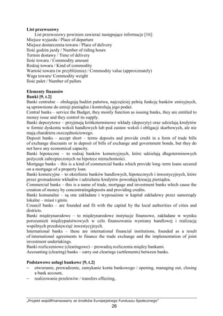 „Projekt współfinansowany ze środków Europejskiego Funduszu Społecznego”
26
List przewozowy
List przewozowy powinien zawierać następujące informacje [16]:
Miejsce wyjazdu / Place of departure
Miejsce dostarczenia towaru / Place of delivery
Ilość godzin jazdy / Number of riding hours
Termin dostawy / Time of delivery
Ilość towaru / Commodity amount
Rodzaj towaru / Kind of commodity
Wartość towaru (w przybliŜeniu) / Commodity value (approximately)
Waga towaru/ Commodity weight
Ilość palet / Number of pallets
Elementy finansów
Banki [9, t.2]
Banki centralne – obsługują budŜet państwa, najczęściej pełnią funkcję banków emisyjnych,
są uprawnione do emisji pieniądza i kontrolują jego podaŜ.
Central banks – service the Budget, they mostly function as issuing banks, they are entitled to
money issue and they control its supply.
Banki depozytowe – przyjmują krótkoterminowe wkłady (depozyty) oraz udzielają kredytów
w formie dyskonta weksli handlowych lub pod zastaw weksli i obligacji skarbowych, ale nie
mają charakteru oszczędnościowego.
Deposit banks – accept short – terms deposits and provide credit in a form of trade bills
of exchange discounts or in deposit of bills of exchange and government bonds, but they do
not have any economical capacity.
Banki hipoteczne – to rodzaj banków komercyjnych, które udzielają długoterminowych
poŜyczek zabezpieczonych na hipotece nieruchomości.
Mortgage banks – this is a kind of commercial banks which provide long–term loans secured
on a mortgage of a property loan.
Banki komercyjne – to określenie banków handlowych, hipotecznych i inwestycyjnych, które
przez gromadzenie wkładów i udzielanie kredytów powodują kreację pieniądza.
Commercial banks – this is a name of trade, mortgage and investment banks which cause the
creation of money by concentratingdeposits and providing credits.
Banki komunalne – są one zakładane i wyposaŜone w kapitał zakładowy przez samorządy
lokalne – miast i gmin.
Council banks – are founded and fit with the capital by the local authorities of cities and
districts.
Banki międzynarodowe – to międzynarodowe instytucje finansowe, zakładane w wyniku
porozumień międzypaństwowych w celu finansowania wymiany handlowej i realizację
wspólnych przedsięwzięć inwestycyjnych.
International banks – these are international financial institutions, founded as a result
of international agreements to finance the trade exchange and the implementation of joint
investment undertakings.
Banki rozliczeniowe (clearingowe) – prowadzą rozliczenia między bankami.
Accounting (clearing) banks – carry out clearings (settlements) between banks.
Podstawowe usługi bankowe [9, t.2]
− otwieranie, prowadzenie, zamykanie konta bankowego / opening, managing out, closing
a bank account,
− realizowanie przelewów / transfers effecting,
 
