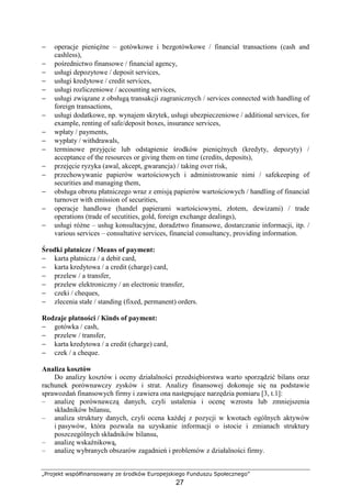 „Projekt współfinansowany ze środków Europejskiego Funduszu Społecznego”
27
− operacje pienięŜne – gotówkowe i bezgotówkowe / financial transactions (cash and
cashless),
− pośrednictwo finansowe / financial agency,
− usługi depozytowe / deposit services,
− usługi kredytowe / credit services,
− usługi rozliczeniowe / accounting services,
− usługi związane z obsługą transakcji zagranicznych / services connected with handling of
foreign transactions,
− usługi dodatkowe, np. wynajem skrytek, usługi ubezpieczeniowe / additional services, for
example, renting of safe/deposit boxes, insurance services,
− wpłaty / payments,
− wypłaty / withdrawals,
− terminowe przyjęcie lub odstąpienie środków pienięŜnych (kredyty, depozyty) /
acceptance of the resources or giving them on time (credits, deposits),
− przejęcie ryzyka (awal, akcept, gwarancja) / taking over risk,
− przechowywanie papierów wartościowych i administrowanie nimi / safekeeping of
securities and managing them,
− obsługa obrotu płatniczego wraz z emisją papierów wartościowych / handling of financial
turnover with emission of securities,
− operacje handlowe (handel papierami wartościowymi, złotem, dewizami) / trade
operations (trade of secutities, gold, foreign exchange dealings),
− usługi róŜne – usług konsultacyjne, doradztwo finansowe, dostarczanie informacji, itp. /
various services – consultative services, financial consultancy, providing information.
Środki płatnicze / Means of payment:
− karta płatnicza / a debit card,
− karta kredytowa / a credit (charge) card,
− przelew / a transfer,
− przelew elektroniczny / an electronic transfer,
− czeki / cheques,
− zlecenia stałe / standing (fixed, permanent) orders.
Rodzaje płatności / Kinds of payment:
− gotówka / cash,
− przelew / transfer,
− karta kredytowa / a credit (charge) card,
− czek / a cheque.
Analiza kosztów
Do analizy kosztów i oceny działalności przedsiębiorstwa warto sporządzić bilans oraz
rachunek porównawczy zysków i strat. Analizy finansowej dokonuje się na podstawie
sprawozdań finansowych firmy i zawiera ona następujące narzędzia pomiaru [3, t.1]:
– analizę porównawczą danych, czyli ustalenia i ocenę wzrostu lub zmniejszenia
składników bilansu,
– analiza struktury danych, czyli ocena kaŜdej z pozycji w kwotach ogólnych aktywów
i pasywów, która pozwala na uzyskanie informacji o istocie i zmianach struktury
poszczególnych składników bilansu,
– analizę wskaźnikową,
– analizę wybranych obszarów zagadnień i problemów z działalności firmy.
 