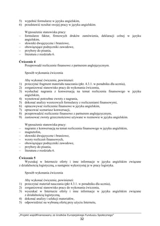 „Projekt współfinansowany ze środków Europejskiego Funduszu Społecznego”
32
5) wypełnić formularze w języku angielskim,
6) przedstawić rezultat swojej pracy w języku angielskim.
WyposaŜenie stanowiska pracy:
– formularze faktur, firmowych druków zamówienia, deklaracji celnej w języku
angielskim,
– słowniki dwujęzyczne i branŜowe,
– obowiązujące podręczniki zawodowe,
– przybory do pisania,
– literatura z rozdziału 6.
Ćwiczenie 4
Przeprowadź rozliczenie finansowe z partnerem anglojęzycznym.
Sposób wykonania ćwiczenia
Aby wykonać ćwiczenie, powinieneś:
1) przeczytać fragment materiału nauczania (pkt. 4.3.1. w poradniku dla ucznia),
2) zorganizować stanowisko pracy do wykonania ćwiczenia,
3) wysłuchać nagrania z konwersacją na temat rozliczenia finansowego w języku
angielskim,
4) wynotować potrzebne zwroty z nagrania,
5) dokonać analizy wzorcowych formularzy z rozliczeniami finansowymi,
6) opracowywać rozliczenie finansowe w języku angielskim,
7) opracować scenariusz konwersacji,
8) przeprowadzić rozliczenie finansowe z partnerem anglojęzycznym,
9) zastosować zwroty grzecznościowe uŜywane w rozmowie w języku angielskim.
WyposaŜenie stanowiska pracy:
– nagranie z konwersacją na temat rozliczenia finansowego w języku angielskim,
– magnetofon,
– słowniki dwujęzyczne i branŜowe,
– wzory rozliczeń finansowych,
– obowiązujące podręczniki zawodowe,
– przybory do pisania,
– literatura z rozdziału 6.
Ćwiczenie 5
Wyszukaj w Internecie oferty i inne informacje w języku angielskim związane
z działalnością logistyczną, a następnie wykorzystaj je w pracy logistyka.
Sposób wykonania ćwiczenia
Aby wykonać ćwiczenie, powinieneś:
1) przeczytać materiał nauczania (pkt 4.3.1. w poradniku dla ucznia),
2) zorganizować stanowisko pracy do wykonania ćwiczenia,
3) wyszukać w Internecie oferty i inne informacje w języku angielskim związane
z działalnością logistyczną,
4) dokonać analizy i selekcji materiałów,
5) odpowiedzieć na wybraną ofertę przy uŜyciu Internetu,
 