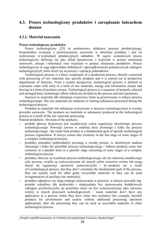 „Projekt współfinansowany ze środków Europejskiego Funduszu Społecznego”
34
4.3. Proces technologiczny produktów i zarządzanie łańcuchem
dostaw
4.3.1. Materiał nauczania
Proces technologiczny produktów
Proces technologiczny [23] to podstawowa składowa procesu produkcyjnego,
bezpośrednio związana z przetwarzaniem surowców w określone produkty i jest on
realizowany w wydziałach produkcyjnych zakładów. W ujęciu systemowym proces
technologiczny definiuje się jako układ dynamiczny z wejściem w postaci strumienia
surowców, energii i informacji oraz wyjściem w postaci strumienia produktów. Proces
technologiczny to ciąg odpowiednio dobranych i uporządkowanych podstawowych zabiegów
technologicznych, które dzieli się na procesy i operacje jednostkowe.
Technological process is a basic component of a production process, directly connected
with processing of raw materials into specific products and it is carried out in production
departments of factories. From a system perspective, technological process is defined as
a dynamic order with entry in a form of raw materials, energy and information stream and
leaving in a form of products stream. Technological process is a sequence of properly selected
and arranged basic technologic efforts which are divided on the process and unit operations.
Surowce to materiały lub substancje wyjściowe, które są przetwarzane w trakcie procesu
technologicznego. The raw materials are materials or starting substances processed during the
technological process.
Produkty to materiały lub substancje wytwarzane w procesie technologicznym w wyniku
przerobu surowców. The products are materials or substances produced in the technological
process as a result of the raw materials processing.
Podział produktów: Division of the products:
− produkt główny (końcowy) jest zasadniczym celem organizacji określonego procesu
technologicznego. Powstaje zawsze w ostatniej fazie złoŜonego z kilku faz procesu
technologicznego / the (end) final product is a fundamental goal of specific technological
process organisation. It always comes into existence in the last stage of some stages of
a complex technological process,
− produkty pośrednie (półprodukty) powstają w trwałej postaci, w określonym stadium
złoŜonego z kilku faz przeróbki procesu technologicznego / indirect products come into
existence in a durable form in a specific stage consisting of some stages of a complex
technological process,
− produkty uboczne są wynikiem procesu technologicznego, ale nie stanowią zasadniczego
celu procesu, zwykle są wykorzystywane do innych celów (surowce wtórne lub mogą
słuŜyć do regeneracji surowców pomocniczych) / by–products are a result
of a technological process, but they don’t constitute the fundamental goal of the process,
they are usually used for other goals (recyclable materials or they can be used
in regeneration of auxiliary raw materials),
− produkty odpadowe nie mają Ŝadnego zastosowania w procesie, w którym powstały (np.
produkt szkodliwy dla środowiska i nieprzydatny bez zastosowania dodatkowych
zabiegów przetwórczych); po przeróbce moŜe on być wykorzystywany jako surowiec
wtórny w innych procesach technologicznych / waste materials don’t have any
application in a process where they have come into existence (for example, harmful
products for environment and useless without additional processing operation
application); after the processing they can be used as recyclable materials in other
technological process.
 
