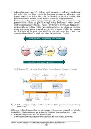 „Projekt współfinansowany ze środków Europejskiego Funduszu Społecznego”
38
− maksymalizacja procesów, które dodają wartość, towarzyszy przepływom produktów od
linii produkcyjnych do klienta, gwarantując dostępność produktów we właściwym czasie
process maximization which adds value, accompanies to products transfers from
production lines to a customer, assures products availability in appropriate time,
− kooperujące przedsiębiorstwa uŜywają wspólnego i spójnego systemu kontroli oraz oceny
podejmowanych działań, za pomocą którego mierzą efektywność całego łańcucha
identyfikując miejsca powstawania i wielkość uzyskiwanych korzyści, co daje podstawę
do sprawiedliwego podziału zysków / cooperating enterprises use jointed and consistent
control systems and an assessment of taken actions, by means of which they measure
the effectiveness of the whole chain identifying places of coming into existence and
quantity of obtained benefits which gives a base for just division of benefit.
Rys. 3. Koncepcja efektywnej obsługi klienta./ Efficient Consumer Response Conception [www.ecr.pl]
Rys. 4. ECR – efektywny przepływ produktów uzyskiwany dzięki sprawnemu obiegowi informacji
[www.ecr.pl]
Efektywna obsługa klienta opiera się na czterech podstawowych procesach w łańcuchu
dostaw [26]: / Efficient customer service bases on four basic processes in a supply chain:
− efektywne uzupełnianie / Efficient Replenishment,
− efektywne zarządzanie asortymentem sklepowym / Efficient Store Assortments,
 
