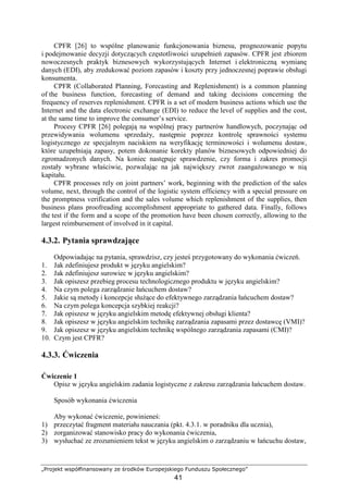 „Projekt współfinansowany ze środków Europejskiego Funduszu Społecznego”
41
CPFR [26] to wspólne planowanie funkcjonowania biznesu, prognozowanie popytu
i podejmowanie decyzji dotyczących częstotliwości uzupełnień zapasów. CPFR jest zbiorem
nowoczesnych praktyk biznesowych wykorzystujących Internet i elektroniczną wymianę
danych (EDI), aby zredukować poziom zapasów i koszty przy jednoczesnej poprawie obsługi
konsumenta.
CPFR (Collaborated Planning, Forecasting and Replenishment) is a common planning
of the business function, forecasting of demand and taking decisions concerning the
frequency of reserves replenishment. CPFR is a set of modern business actions which use the
Internet and the data electronic exchange (EDI) to reduce the level of supplies and the cost,
at the same time to improve the consumer’s service.
Procesy CPFR [26] polegają na wspólnej pracy partnerów handlowych, poczynając od
przewidywania wolumenu sprzedaŜy, następnie poprzez kontrolę sprawności systemu
logistycznego ze specjalnym naciskiem na weryfikację terminowości i wolumenu dostaw,
które uzupełniają zapasy, potem dokonanie korekty planów biznesowych odpowiedniej do
zgromadzonych danych. Na koniec następuje sprawdzenie, czy forma i zakres promocji
zostały wybrane właściwie, pozwalając na jak największy zwrot zaangaŜowanego w nią
kapitału.
CPFR processes rely on joint partners’ work, beginning with the prediction of the sales
volume, next, through the control of the logistic system efficiency with a special pressure on
the promptness verification and the sales volume which replenishment of the supplies, then
business plans proofreading accomplishment appropriate to gathered data. Finally, follows
the test if the form and a scope of the promotion have been chosen correctly, allowing to the
largest reimbursement of involved in it capital.
4.3.2. Pytania sprawdzające
Odpowiadając na pytania, sprawdzisz, czy jesteś przygotowany do wykonania ćwiczeń.
1. Jak zdefiniujesz produkt w języku angielskim?
2. Jak zdefiniujesz surowiec w języku angielskim?
3. Jak opiszesz przebieg procesu technologicznego produktu w języku angielskim?
4. Na czym polega zarządzanie łańcuchem dostaw?
5. Jakie są metody i koncepcje słuŜące do efektywnego zarządzania łańcuchem dostaw?
6. Na czym polega koncepcja szybkiej reakcji?
7. Jak opiszesz w języku angielskim metodę efektywnej obsługi klienta?
8. Jak opiszesz w języku angielskim technikę zarządzania zapasami przez dostawcę (VMI)?
9. Jak opiszesz w języku angielskim technikę wspólnego zarządzania zapasami (CMI)?
10. Czym jest CPFR?
4.3.3. Ćwiczenia
Ćwiczenie 1
Opisz w języku angielskim zadania logistyczne z zakresu zarządzania łańcuchem dostaw.
Sposób wykonania ćwiczenia
Aby wykonać ćwiczenie, powinieneś:
1) przeczytać fragment materiału nauczania (pkt. 4.3.1. w poradniku dla ucznia),
2) zorganizować stanowisko pracy do wykonania ćwiczenia,
3) wysłuchać ze zrozumieniem tekst w języku angielskim o zarządzaniu w łańcuchu dostaw,
 