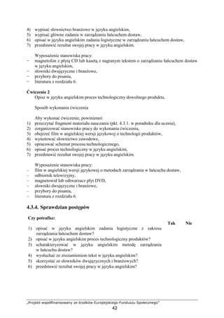 „Projekt współfinansowany ze środków Europejskiego Funduszu Społecznego”
42
4) wypisać słownictwo branŜowe w języku angielskim,
5) wypisać główne zadania w zarządzaniu łańcuchem dostaw,
6) opisać w języku angielskim zadania logistyczne w zarządzaniu łańcuchem dostaw,
7) przedstawić rezultat swojej pracy w języku angielskim.
WyposaŜenie stanowiska pracy:
− magnetofon z płytą CD lub kasetą z nagranym tekstem o zarządzaniu łańcuchem dostaw
w języku angielskim,
− słowniki dwujęzyczne i branŜowe,
− przybory do pisania,
− literatura z rozdziału 6.
Ćwiczenie 2
Opisz w języku angielskim proces technologiczny dowolnego produktu.
Sposób wykonania ćwiczenia
Aby wykonać ćwiczenie, powinieneś:
1) przeczytać fragment materiału nauczania (pkt. 4.3.1. w poradniku dla ucznia),
2) zorganizować stanowisko pracy do wykonania ćwiczenia,
3) obejrzeć film w angielskiej wersji językowej o technologii produktów,
4) wynotować słownictwo zawodowe,
5) opracować schemat procesu technologicznego,
6) opisać proces technologiczny w języku angielskim,
7) przedstawić rezultat swojej pracy w języku angielskim.
WyposaŜenie stanowiska pracy:
– film w angielskiej wersji językowej o metodach zarządzania w łańcuchu dostaw,
– odbiornik telewizyjny,
– magnetowid lub odtwarzacz płyt DVD,
– słowniki dwujęzyczne i branŜowe,
– przybory do pisania,
– literatura z rozdziału 6.
4.3.4. Sprawdzian postępów
Czy potrafisz:
Tak Nie
1) opisać w języku angielskim zadania logistyczne z zakresu
zarządzania łańcuchem dostaw?
2) opisać w języku angielskim proces technologiczny produktów?
3) scharakteryzować w języku angielskim metodę zarządzania
w łańcuchu dostaw?
4) wysłuchać ze zrozumieniem tekst w języku angielskim?
5) skorzystać ze słowników dwujęzycznych i branŜowych?
6) przedstawić rezultat swojej pracy w języku angielskim?
 