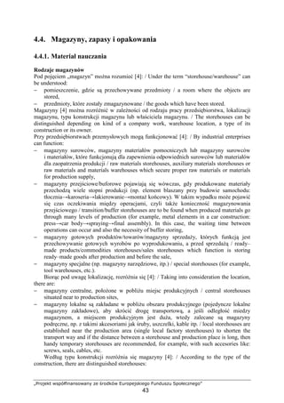 „Projekt współfinansowany ze środków Europejskiego Funduszu Społecznego”
43
4.4. Magazyny, zapasy i opakowania
4.4.1. Materiał nauczania
Rodzaje magazynów
Pod pojęciem „magazyn” moŜna rozumieć [4]: / Under the term “storehouse/warehouse” can
be understood:
− pomieszczenie, gdzie są przechowywane przedmioty / a room where the objects are
stored,
− przedmioty, które zostały zmagazynowane / the goods which have been stored.
Magazyny [4] moŜna rozróŜnić w zaleŜności od rodzaju pracy przedsiębiorstwa, lokalizacji
magazynu, typu konstrukcji magazynu lub właściciela magazynu. / The storehouses can be
distinguished depending on kind of a company work, warehouse location, a type of its
construction or its owner.
Przy przedsiębiorstwach przemysłowych mogą funkcjonować [4]: / By industrial enterprises
can function:
− magazyny surowców, magazyny materiałów pomocniczych lub magazyny surowców
i materiałów, które funkcjonują dla zapewnienia odpowiednich surowców lub materiałów
dla zaopatrzenia produkcji / raw materials storehouses, auxiliary materials storehouses or
raw materials and materials warehouses which secure proper raw materials or materials
for production supply,
− magazyny przejściowe/buforowe pojawiają się wówczas, gdy produkowane materiały
przechodzą wiele stopni produkcji (np. element blaszany przy budowie samochodu:
tłocznia→karoseria→lakierowanie→montaŜ końcowy). W takim wypadku moŜe pojawić
się czas oczekiwania między operacjami, czyli takŜe konieczność magazynowania
przejściowego / transition/buffer storehouses are to be found when produced materials go
through many levels of production (for example, metal elements in a car construction:
press→car body→spraying→final assembly). In this case, the waiting time between
operations can occur and also the necessity of buffer storing,
− magazyny gotowych produktów/towarów/magazyny sprzedaŜy, których funkcją jest
przechowywanie gotowych wyrobów po wyprodukowaniu, a przed sprzedaŜą / ready–
made products/commodities storehouses/sales storehouses which function is storing
ready–made goods after production and before the sale,
− magazyny specjalne (np. magazyny narzędziowe, itp.) / special storehouses (for example,
tool warehouses, etc.).
Biorąc pod uwagę lokalizację, rozróŜnia się [4]: / Taking into consideration the location,
there are:
− magazyny centralne, połoŜone w pobliŜu miejsc produkcyjnych / central storehouses
situated near to production sites,
− magazyny lokalne są zakładane w pobliŜu obszaru produkcyjnego (pojedyncze lokalne
magazyny zakładowe), aby skrócić drogę transportową, a jeśli odległość miedzy
magazynem, a miejscem produkcyjnym jest duŜa, wtedy zalecane są magazyny
podręczne, np. z takimi akcesoriami jak śruby, uszczelki, kable itp. / local storehouses are
established near the production area (single local factory storehouses) to shorten the
transport way and if the distance between a storehouse and production place is long, then
handy temporary storehouses are recommended, for example, with such accesories like:
screws, seals, cables, etc.
Według typu konstrukcji rozróŜnia się magazyny [4]: / According to the type of the
construction, there are distinguished storehouses:
 