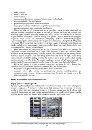 „Projekt współfinansowany ze środków Europejskiego Funduszu Społecznego”
44
− odkryte / open,
− bunkry / bunkers,
− silosy / siloses,
− magazyny ze zbiornikami na ciecze / storehouses with fluid tanks,
− magazyny płaskie / flat warehouses,
− piętrowe magazyny / multi–storey warehouses,
− magazyny wysokiego składowania / high storing warehouses,
− magazyny pneumatyczne / pneumatic warehouses.
Magazyny odkryte [4] przeznaczone są do przechowywania towarów odpornych na
zmienne warunki atmosferyczne oraz w niewielkim stopniu naraŜone na kradzieŜ (np.
materiały sypkie, drewno, materiały budowlane). Bukry, silosy, zbiorniki na ciecze słuŜą do
magazynowania materiałów sypkich, cieczy lub gazów. Płaskie (jednokondygnacyjne)
magazyny mają około 7m wysokości. Magazyny piętrowe (wielokondygnacyjne)
są utworzone poprzez umieszczenie kilku magazynów płaskich na kilku piętrach. Magazyny
wysokiego składowania mają wysokość powyŜej 12m. Magazyny pneumatyczne składają się
z pokrycia halowego, wykonanego z nieprzepuszczalnej (impregnowanej) tkaniny, która przy
pomocą dmuchawy nabiera kształtu balonu.
Open storehouses are designated to storing of commodities which are resistant for
changeable weather conditions or in slight level exposed to theft (for instance, loose
materials, wood, building materials). Bunkers, siloses, fluid tanks are used for storing of loose
materials, liquids or gases. Flat, one–storey storehouses are about 7m high. Multi–storey
warehouses are created by putting of some flat storehouses on a few storeys. High storing
warehouses are over 12m high. Pneumatic warehouses consist of hall covering made of
weatherproofed (impervious) cloth which by means of fan takes on a shape of a baloon.
Biorąc pod uwagę kryterium własności magazynu, rozróŜnia się [4]: / Taking into
consideration the cruteria of a storehouse properity, there are distinguished:
− magazyn własny przedsiębiorstwa / enterprise’s own storehouse,
− magazyn obcy, gdy towary są przekazywane innemu przedsiębiorstwu do
zmagazynowania / strange (foreign) warehouse, when the goods are handed over to the
other enterprise for storing.
Regały magazynowe wysokiego składowania
Regały półkowe / Shelf segments
Systemy regałowe [25] moŜna rozbudować i powiększyć, tworząc jedno- lub wielopiętrowe
zabudowy regałowe. W metalowe stelaŜe mogą być zainstalowane wysuwane i wsuwane
szuflady, które ułatwiają segregację towarów. / Segment system can be developed and
extended, forming one- or multi–storey segment buildings. In metal frames, drawers can be
installed put and pulled out drawers which make the supplies segregation easier.
Rys. 6. Regały półkowe [25]
 