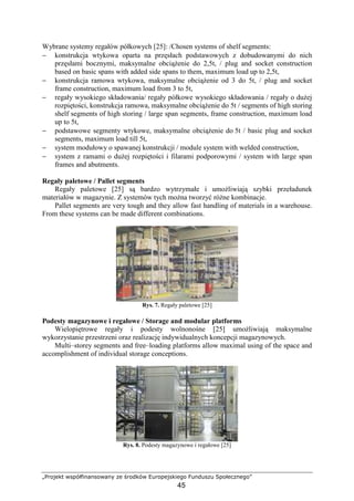 „Projekt współfinansowany ze środków Europejskiego Funduszu Społecznego”
45
Wybrane systemy regałów półkowych [25]: /Chosen systems of shelf segments:
− konstrukcja wtykowa oparta na przęsłach podstawowych z dobudowanymi do nich
przęsłami bocznymi, maksymalne obciąŜenie do 2,5t, / plug and socket construction
based on basic spans with added side spans to them, maximum load up to 2,5t,
− konstrukcja ramowa wtykowa, maksymalne obciąŜenie od 3 do 5t, / plug and socket
frame construction, maximum load from 3 to 5t,
− regały wysokiego składowania/ regały półkowe wysokiego składowania / regały o duŜej
rozpiętości, konstrukcja ramowa, maksymalne obciąŜenie do 5t / segments of high storing
shelf segments of high storing / large span segments, frame construction, maximum load
up to 5t,
− podstawowe segmenty wtykowe, maksymalne obciąŜenie do 5t / basic plug and socket
segments, maximum load till 5t,
− system modułowy o spawanej konstrukcji / module system with welded construction,
− system z ramami o duŜej rozpiętości i filarami podporowymi / system with large span
frames and abutments.
Regały paletowe / Pallet segments
Regały paletowe [25] są bardzo wytrzymałe i umoŜliwiają szybki przeładunek
materiałów w magazynie. Z systemów tych moŜna tworzyć róŜne kombinacje.
Pallet segments are very tough and they allow fast handling of materials in a warehouse.
From these systems can be made different combinations.
Rys. 7. Regały paletowe [25]
Podesty magazynowe i regałowe / Storage and modular platforms
Wielopiętrowe regały i podesty wolnonośne [25] umoŜliwiają maksymalne
wykorzystanie przestrzeni oraz realizację indywidualnych koncepcji magazynowych.
Multi–storey segments and free–loading platforms allow maximal using of the space and
accomplishment of individual storage conceptions.
Rys. 8. Podesty magazynowe i regałowe [25]
 