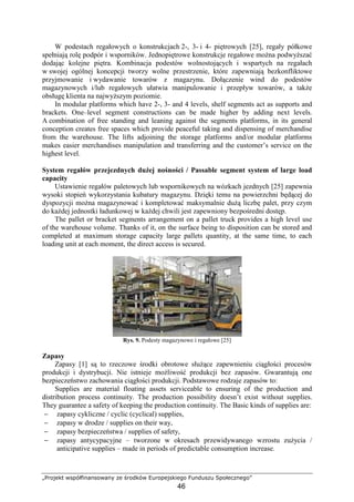 „Projekt współfinansowany ze środków Europejskiego Funduszu Społecznego”
46
W podestach regałowych o konstrukcjach 2-, 3- i 4- piętrowych [25], regały półkowe
spełniają rolę podpór i wsporników. Jednopiętrowe konstrukcje regałowe moŜna podwyŜszać
dodając kolejne piętra. Kombinacja podestów wolnostojących i wspartych na regałach
w swojej ogólnej koncepcji tworzy wolne przestrzenie, które zapewniają bezkonfliktowe
przyjmowanie i wydawanie towarów z magazynu. Dołączenie wind do podestów
magazynowych i/lub regałowych ułatwia manipulowanie i przepływ towarów, a takŜe
obsługę klienta na najwyŜszym poziomie.
In modular platforms which have 2-, 3- and 4 levels, shelf segments act as supports and
brackets. One–level segment constructions can be made higher by adding next levels.
A combination of free standing and leaning against the segments platforms, in its general
conception creates free spaces which provide peaceful taking and dispensing of merchandise
from the warehouse. The lifts adjoining the storage platforms and/or modular platforms
makes easier merchandises manipulation and transferring and the customer’s service on the
highest level.
System regałów przejezdnych duŜej nośności / Passable segment system of large load
capacity
Ustawienie regałów paletowych lub wspornikowych na wózkach jezdnych [25] zapewnia
wysoki stopień wykorzystania kubatury magazynu. Dzięki temu na powierzchni będącej do
dyspozycji moŜna magazynować i kompletować maksymalnie duŜą liczbę palet, przy czym
do kaŜdej jednostki ładunkowej w kaŜdej chwili jest zapewniony bezpośredni dostęp.
The pallet or bracket segments arrangement on a pallet truck provides a high level use
of the warehouse volume. Thanks of it, on the surface being to disposition can be stored and
completed at maximum storage capacity large pallets quantity, at the same time, to each
loading unit at each moment, the direct access is secured.
Rys. 9. Podesty magazynowe i regałowe [25]
Zapasy
Zapasy [1] są to rzeczowe środki obrotowe słuŜące zapewnieniu ciągłości procesów
produkcji i dystrybucji. Nie istnieje moŜliwość produkcji bez zapasów. Gwarantują one
bezpieczeństwo zachowania ciągłości produkcji. Podstawowe rodzaje zapasów to:
Supplies are material floating assets serviceable to ensuring of the production and
distribution process continuity. The production possibility doesn’t exist without supplies.
They guarantee a safety of keeping the production continuity. The Basic kinds of supplies are:
− zapasy cykliczne / cyclic (cyclical) supplies,
− zapasy w drodze / supplies on their way,
− zapasy bezpieczeństwa / supplies of safety,
− zapasy antycypacyjne – tworzone w okresach przewidywanego wzrostu zuŜycia /
anticipative supplies – made in periods of predictable consumption increase.
 
