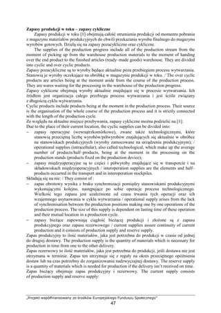 „Projekt współfinansowany ze środków Europejskiego Funduszu Społecznego”
47
Zapasy produkcji w toku – zapasy cykliczne
Zapasy produkcji w toku [1] obejmują całość strumienia produkcji od momentu pobrania
z magazynu materiałów produkcyjnych do chwili przekazania wyrobu finalnego do magazynu
wyrobów gotowych. Dzielą się na zapasy pozacykliczne oraz cykliczne.
The supplies of the production progress include all of the production stream from the
moment of picking up from the warehouse production materials to the moment of handing
over the end product to the finished articles (ready–made goods) warehouse. They are divided
into cyclic and over cyclic products.
Zapasy pozacykliczne są to wyroby będące aktualnie poza przebiegiem procesu wytwarzania.
Stanowią je wyroby oczekujące na obróbkę w magazynie produkcji w toku. / The over cyclic
products are articles being at the moment aside from the course of the production process.
They are wares waiting for the processing in the warehouse of the production progress.
Zapasy cykliczne obejmują wyroby aktualnie znajdujące się w procesie wytwarzania. Ich
źródłem jest organizacja całego przebiegu procesu wytwarzania i jest ściśle związany
z długością cyklu wytwarzania.
Cyclic products include products being at the moment in the production process. Their source
is the organisation of the whole course of the production process and it is strictly connected
with the length of the production cycle.
Ze względu na aktualne miejsce przebywania, zapasy cykliczne moŜna podzielić na [1]:
Due to the place of their current location, the cyclic supplies can be divided into:
− zapasy operacyjne (wewnątrzkomórkowe), zwane takŜe technologicznymi, które
stanowią przeciętną liczbę wyrobów/półwyrobów znajdujących się aktualnie w obróbce
na stanowiskach produkcyjnych (wyroby zamocowane na urządzeniu produkcyjnym); /
operational supplies (intracellular), also called technological, which make up the average
number of products/half–products, being at the moment in the processing on the
production stands (products fixed on the production device);
− zapasy międzyoperacyjne są to części i półwyroby znajdujące się w transporcie i na
składowiskach międzyoperacyjnych / interoperation supplies are the elements and half–
products occurred in the transport and in interoperation stockpiles.
Składają się na nie: / They consist of :
− zapas obrotowy wynika z braku synchronizacji pomiędzy stanowiskami produkcyjnymi
wykonującymi kolejno, następujące po sobie operacje procesu technologicznego.
Wielkość tego zapasu jest uzaleŜnione od czasu trwania tych operacji oraz ich
wzajemnego usytuowania w cyklu wytwarzania / operational supply arises from the lack
of synchronisation between the production positions making one by one operations of the
production process. The size of this supply is dependent on lasting time of these operation
and their mutual location in a production cycle.
− zapasy bieŜące zapewniają ciągłość bieŜącej produkcji i złoŜone są z zapasu
produkcyjnego oraz zapasu rezerwowego / current supplies assure continuity of current
production and it consists of production supply and reserve supply.
Zapas produkcyjny to ilość materiałów, jaka jest potrzebna do produkcji w czasie od jednej
do drugiej dostawy. The production supply is the quantity of materials which is necessary for
production in time from one to the other delivery.
Zapas rezerwowy to ilość materiałów, jaka jest potrzebna do produkcji, jeśli dostawa nie jest
otrzymana w terminie. Zapas ten utrzymuje się z reguły na okres przeciętnego opóźnienia
dostaw lub na czas potrzebny do zorganizowania nadzwyczajnej dostawy. The reserve supply
is a quantity of materials which is needed for production if the delivery isn’t received on time.
Zapas bieŜący obejmuje zapas produkcyjny i rezerwowy. The current supply consists
of production supply and reserve supply:
 