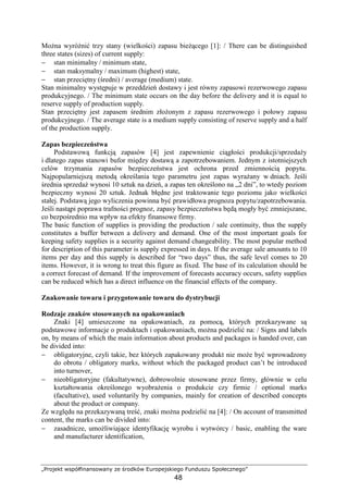 „Projekt współfinansowany ze środków Europejskiego Funduszu Społecznego”
48
MoŜna wyróŜnić trzy stany (wielkości) zapasu bieŜącego [1]: / There can be distinguished
three states (sizes) of current supply:
− stan minimalny / minimum state,
− stan maksymalny / maximum (highest) state,
− stan przeciętny (średni) / average (medium) state.
Stan minimalny występuje w przeddzień dostawy i jest równy zapasowi rezerwowego zapasu
produkcyjnego. / The minimum state occurs on the day before the delivery and it is equal to
reserve supply of production supply.
Stan przeciętny jest zapasem średnim złoŜonym z zapasu rezerwowego i połowy zapasu
produkcyjnego. / The average state is a medium supply consisting of reserve supply and a half
of the production supply.
Zapas bezpieczeństwa
Podstawową funkcją zapasów [4] jest zapewnienie ciągłości produkcji/sprzedaŜy
i dlatego zapas stanowi bufor między dostawą a zapotrzebowaniem. Jednym z istotniejszych
celów trzymania zapasów bezpieczeństwa jest ochrona przed zmiennością popytu.
Najpopularniejszą metodą określania tego parametru jest zapas wyraŜany w dniach. Jeśli
średnia sprzedaŜ wynosi 10 sztuk na dzień, a zapas ten określono na „2 dni”, to wtedy poziom
bezpieczny wynosi 20 sztuk. Jednak błędne jest traktowanie tego poziomu jako wielkości
stałej. Podstawą jego wyliczenia powinna być prawidłowa prognoza popytu/zapotrzebowania.
Jeśli nastąpi poprawa trafności prognoz, zapasy bezpieczeństwa będą mogły być zmniejszane,
co bezpośrednio ma wpływ na efekty finansowe firmy.
The basic function of supplies is providing the production / sale continuity, thus the supply
constitutes a buffer between a delivery and demand. One of the most important goals for
keeping safety supplies is a security against demand changeability. The most popular method
for description of this parameter is supply expressed in days. If the average sale amounts to 10
items per day and this supply is described for “two days” thus, the safe level comes to 20
items. However, it is wrong to treat this figure as fixed. The base of its calculation should be
a correct forecast of demand. If the improvement of forecasts accuracy occurs, safety supplies
can be reduced which has a direct influence on the financial effects of the company.
Znakowanie towaru i przygotowanie towaru do dystrybucji
Rodzaje znaków stosowanych na opakowaniach
Znaki [4] umieszczone na opakowaniach, za pomocą, których przekazywane są
podstawowe informacje o produktach i opakowaniach, moŜna podzielić na: / Signs and labels
on, by means of which the main information about products and packages is handed over, can
be divided into:
− obligatoryjne, czyli takie, bez których zapakowany produkt nie moŜe być wprowadzony
do obrotu / obligatory marks, without which the packaged product can’t be introduced
into turnover,
− nieobligatoryjne (fakultatywne), dobrowolnie stosowane przez firmy, głównie w celu
kształtowania określonego wyobraŜenia o produkcie czy firmie / optional marks
(facultative), used voluntarily by companies, mainly for creation of described concepts
about the product or company.
Ze względu na przekazywaną treść, znaki moŜna podzielić na [4]: / On account of transmitted
content, the marks can be divided into:
− zasadnicze, umoŜliwiające identyfikację wyrobu i wytwórcy / basic, enabling the ware
and manufacturer identification,
 