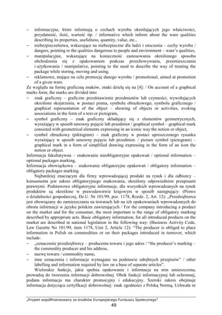 „Projekt współfinansowany ze środków Europejskiego Funduszu Społecznego”
49
− informacyjne, które informują o cechach wyrobu określających jego właściwości,
przydatność, ilość, wartość itp. / informative which inform about the ware qualities
describing its properties, usefulness, quantity, value, etc.,
− niebezpieczeństwa, wskazujące na niebezpieczne dla ludzi i otoczenia – cechy wyrobu /
dangers, pointing to the qualities dangerous to people and environment – ware’s qualities,
− manipulacyjne, wskazujące na konieczność zastosowania określonego sposobu
obchodzenia się z opakowaniem podczas przechowywania, przemieszczania
i uŜytkowania / manipulative, pointing to the need to describe the way of treating the
package while storing, moving and using,
− reklamowe, mające na celu promocję danego wyrobu / promotional, aimed at promotion
of a given ware.
Ze względu na formę graficzną znaków, znaki dzielą się na [4]: / On account of a graphical
marks form, the marks are divided into:
− znak graficzny – graficzne przedstawienie przedmiotów lub czynności, wywołujących
określone skojarzenia, w postaci pisma, symbolu obrazkowego, symbolu graficznego /
graphical representation of the object – showing of objects or activities, evoking
associations in the form of a text or pictogram,
− symbol graficzny – znak graficzny składający się z elementów geometrycznych,
wyraŜający w sposób umowny pojęcie lub przedmiot / graphical symbol – graphical mark
consisted with geometrical elements expressing in an iconic way the notion or object,
− symbol obrazkowy (piktogram) – znak graficzny w postaci uproszczonego rysunku
wyraŜający w sposób umowny pojęcie lub przedmiot. / picture symbol (pictogram) –
graphical mark in a form of simplified drawing expressing in the form of an icon the
notion or object.
Informacja fakultatywna – znakowanie nieobligatoryjne opakowań / optional information –
optional packages marking,
Informacja obowiązkowa – znakowanie obligatoryjne opakowań / obligatory information –
obligatory packages marking.
Najbardziej znaczącym dla firmy wprowadzającej produkt na rynek i dla odbiorcy –
konsumenta jest zakres obligatoryjnego znakowania, określony odpowiednimi przepisami
prawnymi. Podstawowe obligatoryjne informacje, dla wszystkich wprowadzanych na rynek
produktów są określone w prawodawstwie krajowym w sposób następujący: (Prawo
o działalności gospodarczej, Dz.U. Nr 101/99, poz. 1178, Rozdz. 2, Art. 12): „Przedsiębiorca
jest obowiązany do zamieszczania na towarach lub na ich opakowaniach wprowadzanych do
obrotu informacji w języku polskim zawierających / For the company introducing a product
on the market and for the consumer, the most important is the range of obligatory marking
described by appropriate acts. Basic obligatory information, for all introduced products on the
market are described in national legislation in the following way: (Business Activity Code,
Law Gazette No 101/99, item 1178, Unit 2, Article 12): “The producer is obliged to place
information in Polish on commodities or on their packages introduced in turnover, which
include:
− „oznaczenie przedsiębiorcy – producenta towaru i jego adres / “the producer’s marking –
the commodity producer and his address,
− nazwę towaru / commodity name,
− inne oznaczenia i informacje wymagane na podstawie odrębnych przepisów” / other
labelling and information required by law on a base of separate articles”.
Wielorakie funkcje, jakie spełnia opakowanie i informacja na nim umieszczona,
prowadzą do tworzenia informacji dobrowolnej. Obok funkcji informacyjnej lub ochronnej,
podana informacja ma charakter promocyjny i edukacyjny. Szeroki zakres obejmuje
informacja dotycząca certyfikacji dobrowolnej: znak zgodności z Polską Normą, Uchwała nr
 