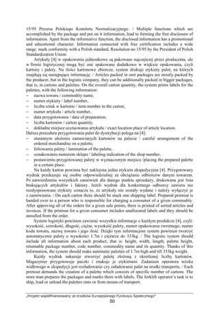 „Projekt współfinansowany ze środków Europejskiego Funduszu Społecznego”
50
15/95 Prezesa Polskiego Komitetu Normalizacyjnego. / Multiple functions which are
accomplished by the package and put on it information, lead to forming the free disclosure of
information. Apart from the informative function, the disclosed information has a promotional
and educational character. Information connected with free certification includes a wide
range: mark conformity with a Polish standard, Resolution no 15/95 by the President of Polish
Standardization Union.
Artykuły [4] w opakowania jednostkowe są pakowane najczęściej przez producenta, ale
w firmie logistycznej mogą być one spakowane dodatkowo w większe opakowania, czyli
kartony i palety. Na ilości kartonowe zbiorcze, system drukuje etykiety palet, na których
znajdują się następujące informację: / Articles packed in unit packages are mostly packed by
the producer, but in the logistic company, they can be additionally packed in bigger packages,
that is, in cartons and palettes. On the overall carton quantity, the system prints labels for the
palettes, with the following information:
− nazwa towaru / commodity name,
− numer etykiety / label number,
− liczba sztuk w kartonie / item number in the carton,
− numer artykułu / article number,
− data przygotowania / date of preparation,
− liczba kartonów / carton quantity,
− dokładne miejsce usytuowania artykułu / exact location place of article location.
Dalsza procedura przygotowania palet do dystrybucji polega na [4]:
− starannym ułoŜeniu zamawianych kartonów na palecie / careful arrangement of the
ordered merchandise on a palette,
− foliowaniu palety / lamination of the palette,
− oznakowaniu numerem sklepu / labeling indication of the shop number,
− postawieniu przygotowanej palety w wyznaczonym miejscu /placing the prepared palette
in a certain place.
Na kaŜdy karton powinna być naklejona jedna etykieta ekspedycyjna [4]. Przygotowany
wydruk przekazuje się osobie odpowiedzialnej za obciąŜanie odbiorców danym towarem.
Po zatwierdzeniu wszystkich zamówień dla danego punktu sprzedaŜy, drukowana jest lista
brakujących artykułów i faktury. JeŜeli wydruk dla konkretnego odbiorcy zawiera nie
rozdysponowane etykiety oznacza to, Ŝe artykuły nie zostały wydane i naleŜy wyłączyć je
z zamówienia. / On each carton there should be stuck one shipping label. Prepared printout is
handed over to a person who is responsible for charging a consumer of a given commodity.
After approving all of the orders for a given sale points, there is printed of sorted articles and
invoices. If the printout for a given consumer includes unallocated labels and they should be
annulled from the order.
System logistyki powinien zawierać wszystkie informacje o kaŜdym produkcie [4], czyli:
wysokość, szerokość, długość, cięŜar, wysokość palety, numer opakowania zwrotnego, numer
kodu towaru, nazwę towaru i jego ilość. Dzięki tym informacjom system powinien tworzyć
automatycznie palety o wysokości 1.7m i cięŜarze do 333kg. / The logistic system should
include all information about each product, that is: height, width, length, palette height,
returnable package number, code number, commodity name and its quantity. Thanks of this
information, the system should make automatic palettes of 1.7m high and till 333kg weight.
KaŜdy wydruk nakazuje stworzyć paletę złoŜoną z określonej liczby kartonów.
Magazynier przygotowuje paczki i znakuje je etykietami. Zadaniem operatora wózka
widłowego w ekspedycji jest rozładowanie czy załadowanie palet na środki transportu. / Each
printout demands the creation of a palette which consists of specific number of cartons. The
store man prepares the packages and marks them with labels. The forklift operator’s task is to
ship, load or unload the palettes onto or from means of transport.
 