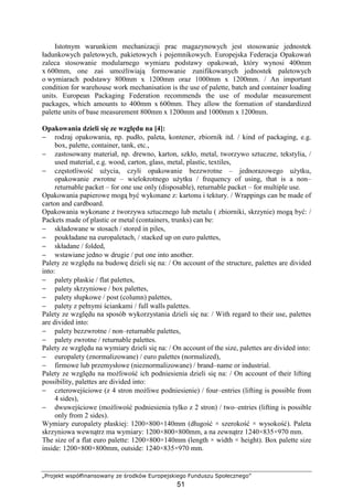 „Projekt współfinansowany ze środków Europejskiego Funduszu Społecznego”
51
Istotnym warunkiem mechanizacji prac magazynowych jest stosowanie jednostek
ładunkowych paletowych, pakietowych i pojemnikowych. Europejska Federacja Opakowań
zaleca stosowanie modularnego wymiaru podstawy opakowań, który wynosi 400mm
x 600mm, one zaś umoŜliwiają formowanie zunifikowanych jednostek paletowych
o wymiarach podstawy 800mm x 1200mm oraz 1000mm x 1200mm. / An important
condition for warehouse work mechanisation is the use of palette, batch and container loading
units. European Packaging Federation recommends the use of modular measurement
packages, which amounts to 400mm x 600mm. They allow the formation of standardized
palette units of base measurement 800mm x 1200mm and 1000mm x 1200mm.
Opakowania dzieli się ze względu na [4]:
− rodzaj opakowania, np. pudło, paleta, kontener, zbiornik itd. / kind of packaging, e.g.
box, palette, container, tank, etc.,
− zastosowany materiał, np. drewno, karton, szkło, metal, tworzywo sztuczne, tekstylia, /
used material, e.g. wood, carton, glass, metal, plastic, textiles,
− częstotliwość uŜycia, czyli opakowanie bezzwrotne – jednorazowego uŜytku,
opakowanie zwrotne – wielokrotnego uŜytku / frequency of using, that is a non–
returnable packet – for one use only (disposable), returnable packet – for multiple use.
Opakowania papierowe mogą być wykonane z: kartonu i tektury. / Wrappings can be made of
carton and cardboard.
Opakowania wykonane z tworzywa sztucznego lub metalu ( zbiorniki, skrzynie) mogą być: /
Packets made of plastic or metal (containers, trunks) can be:
− składowane w stosach / stored in piles,
− poukładane na europaletach, / stacked up on euro palettes,
− składane / folded,
− wstawiane jedno w drugie / put one into another.
Palety ze względu na budowę dzieli się na: / On account of the structure, palettes are divided
into:
− palety płaskie / flat palettes,
− palety skrzyniowe / box palettes,
− palety słupkowe / post (column) palettes,
− palety z pełnymi ściankami / full walls palettes.
Palety ze względu na sposób wykorzystania dzieli się na: / With regard to their use, palettes
are divided into:
− palety bezzwrotne / non–returnable palettes,
− palety zwrotne / returnable palettes.
Palety ze względu na wymiary dzieli się na: / On account of the size, palettes are divided into:
− europalety (znormalizowane) / euro palettes (normalized),
− firmowe lub przemysłowe (nieznormalizowane) / brand–name or industrial.
Palety ze względu na moŜliwość ich podniesienia dzieli się na: / On account of their lifting
possibility, palettes are divided into:
− czterowejściowe (z 4 stron moŜliwe podniesienie) / four–entries (lifting is possible from
4 sides),
− dwuwejściowe (moŜliwość podniesienia tylko z 2 stron) / two–entries (lifting is possible
only from 2 sides).
Wymiary europalety płaskiej: 1200×800×140mm (długość × szerokość × wysokość). Paleta
skrzyniowa wewnątrz ma wymiary: 1200×800×800mm, a na zewnątrz 1240×835×970 mm.
The size of a flat euro palette: 1200×800×140mm (length × width × height). Box palette size
inside: 1200×800×800mm, outside: 1240×835×970 mm.
 