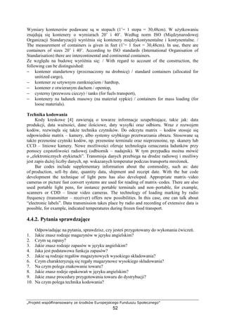 „Projekt współfinansowany ze środków Europejskiego Funduszu Społecznego”
52
Wymiary kontenerów podawane są w stopach (1’= 1 stopa = 30,48cm). W uŜytkowaniu
znajdują się kontenery o wymiarach 20’ i 40’. Według norm ISO (Międzynarodowej
Organizacji Standaryzacji) wyróŜnia się kontenery międzykontynentalne i kontynentalne. /
The measurement of containers is given in feet (1’= 1 foot = 30,48cm). In use, there are
containers of sizes 20’ i 40’. According to ISO standards (International Organisation of
Standarisation) there are intercontinental and continental containers.
Ze względu na budowę wyróŜnia się: / With regard to account of the construction, the
following can be distinguished:
− kontener standartowy (przeznaczony na drobnicę) / standard containers (allocated for
unitized cargo),
− kontener ze sztywnym zamknięciem / hardtop,
− kontener z otwieranym dachem / opentop,
− cysterny (przewozu cieczy) / tanks (for fuels transport),
− kontenery na ładunek masowy (na materiał sypkie) / containers for mass loading (for
loose materials).
Technika kodowania
Kody kreskowe [4] zawierają o towarze informacje uzupełniające, takie jak: data
produkcji, data waŜności, dane ilościowe, daty wysyłki oraz odbioru. Wraz z rozwojem
kodów, rozwinęła się takŜe technika czytników. Do odczytu matrix – kodów stosuje się
odpowiednie matrix – kamery, albo systemy szybkiego przetwarzania obrazu. Stosowane są
takŜe przenośne czytniki kodów, np. przenośne terminale oraz nieprzenośne, np. skanery lub
CCD – liniowe kamery. Nowe moŜliwości oferuje technologia oznaczania ładunków przy
pomocy częstotliwości radiowej (odbiornik – nadajnik). W tym przypadku moŜna mówić
o „elektronicznych etykietach”. Transmisja danych przebiega na drodze radiowej i moŜliwy
jest zapis duŜej liczby danych, np. wskazanych temperatur podczas transportu mroŜonek.
Bar codes include supplementary information about the commodity, such as: date
of production, sell–by date, quantity data, shipment and receipt date. With the bar code
development the technique of light pens has also developed. Appropriate matrix–video
cameras or picture fast convert systems are used for reading of matrix–codes. There are also
used portable light pens, for instance portable terminals and non–portable, for example,
scanners or CDD – linear video cameras. The technology of loading marking by radio
frequency (transmitter – receiver) offers new possibilities. In this case, one can talk about
“electronic labels”. Data transmission takes place by radio and recording of extensive data is
possible, for example, indicated temperatures during frozen food transport.
4.4.2. Pytania sprawdzające
Odpowiadając na pytania, sprawdzisz, czy jesteś przygotowany do wykonania ćwiczeń.
1. Jakie znasz rodzaje magazynów w języku angielskim?
2. Czym są zapasy?
3. Jakie znasz rodzaje zapasów w języku angielskim?
4. Jaka jest podstawowa funkcja zapasów?
5. Jakie są rodzaje regałów magazynowych wysokiego składowania?
6. Czym charakteryzują się regały magazynowe wysokiego składowania?
7. Na czym polega znakowanie towaru?
8. Jakie znasz rodzje opakowań w języku angielskim?
9. Jakie znasz procedury przygotowania towaru do dystrybucji?
10. Na czym polega technika kodowania?
 