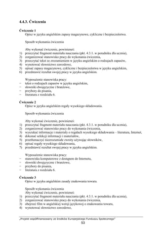 „Projekt współfinansowany ze środków Europejskiego Funduszu Społecznego”
53
4.4.3. Ćwiczenia
Ćwiczenie 1
Opisz w języku angielskim zapasy magazynowe, cykliczne i bezpieczeństwa.
Sposób wykonania ćwiczenia
Aby wykonać ćwiczenie, powinieneś:
1) przeczytać fragment materiału nauczania (pkt. 4.3.1. w poradniku dla ucznia),
2) zorganizować stanowisko pracy do wykonania ćwiczenia,
3) przeczytać tekst ze zrozumieniem w języku angielskim o rodzajach zapasów,
4) wynotować słownictwo zawodowe,
5) opisać zapasy magazynowe, cykliczne i bezpieczeństwa w języku angielskim,
6) przedstawić rezultat swojej pracy w języku angielskim.
WyposaŜenie stanowiska pracy:
− tekst o rodzajach zapasów w języku angielskim,
− słowniki dwujęzyczne i branŜowe,
− przybory do pisania,
− literatura z rozdziału 6.
Ćwiczenie 2
Opisz w języku angielskim regały wysokiego składowania.
Sposób wykonania ćwiczenia
Aby wykonać ćwiczenie, powinieneś:
1) przeczytać fragment materiału nauczania (pkt. 4.3.1. w poradniku dla ucznia),
2) zorganizować stanowisko pracy do wykonania ćwiczenia,
3) wyszukać informacje i materiały o regałach wysokiego składowania – literatura, Internet,
4) dokonać selekcji informacji i materiałów,
5) przetłumaczyć niezrozumiałe zwroty uŜywając słowników,
6) opisać regały wysokiego składowania,
7) przedstawić rezultat swojej pracy w języku angielskim.
WyposaŜenie stanowiska pracy:
− stanowiska komputerowe z dostępem do Internetu,
− słowniki dwujęzyczne i branŜowe,
− przybory do pisania,
− literatura z rozdziału 6.
Ćwiczenie 3
Opisz w języku angielskim zasady znakowania towaru.
Sposób wykonania ćwiczenia
Aby wykonać ćwiczenie, powinieneś:
1) przeczytać fragment materiału nauczania (pkt. 4.3.1. w poradniku dla ucznia),
2) zorganizować stanowisko pracy do wykonania ćwiczenia,
3) obejrzeć film w angielskiej wersji językowej o znakowaniu towaru,
4) wynotować słownictwo zawodowe,
 