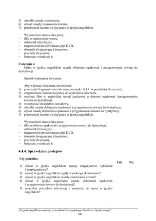 „Projekt współfinansowany ze środków Europejskiego Funduszu Społecznego”
54
5) określić zasady znakowania,
6) opisać zasady znakowania towaru,
7) przedstawić rezultat swojej pracy w języku angielskim.
WyposaŜenie stanowiska pracy:
− film o znakowaniu towaru,
− odbiornik telewizyjny,
− magnetowid lub odtwarzacz płyt DVD,
− słowniki dwujęzyczne i branŜowe,
− przybory do pisania,
− literatura z rozdziału 6.
Ćwiczenie 4
Opisz w języku angielskim zasady obierania opakowań i przygotowania towaru do
dystrybucji.
Sposób wykonania ćwiczenia
Aby wykonać ćwiczenie, powinieneś:
1) przeczytać fragment materiału nauczania (pkt. 4.3.1. w poradniku dla ucznia),
2) zorganizować stanowisko pracy do wykonania ćwiczenia,
3) obejrzeć film w angielskiej wersji językowej o doborze opakowań i przygotowaniu
towaru do dystrybucji,
4) wynotować słownictwo zawodowe,
5) określić zasady dobierania opakowań i przygotowania towaru do dystrybucji,
6) opisać zasady dobierania opakowań i przygotowania towaru do dystrybucji,
7) przedstawić rezultat swojej pracy w języku angielskim.
WyposaŜenie stanowiska pracy:
− film o doborze opakowań i przygotowaniu towaru do dystrybucji,
− odbiornik telewizyjny,
− magnetowid lub odtwarzacz płyt DVD,
− słowniki dwujęzyczne i branŜowe,
− przybory do pisania,
− literatura z rozdziału 6.
4.4.4. Sprawdzian postępów
Czy potrafisz:
Tak Nie
1) opisać w języku angielskim zapasy magazynowe, cykliczne
i bezpieczeństwa?
2) opisać w języku angielskim regały wysokiego składowania?
3) opisać w języku angielskim zasady znakowania towaru?
4) opisać w języku angielskim zasady dobierania opakowań
i przygotowania towaru do dystrybucji?
5) wyszukać potrzebne informacje i materiały do opisu w języku
angielskim?
 