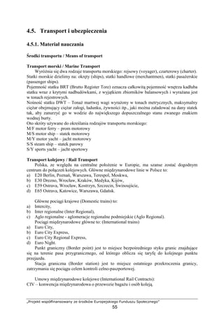 „Projekt współfinansowany ze środków Europejskiego Funduszu Społecznego”
55
4.5. Transport i ubezpieczenia
4.5.1. Materiał nauczania
Środki transportu / Means of transport
Transport morski / Marine Transport
WyróŜnia się dwa rodzaje transportu morskiego: rejsowy (voyager), czarterowy (charter).
Statki morskie dzielimy na: okręty (ships), statki handlowe (merchantmen), statki pasaŜerskie
(passenger ships).
Pojemność statku BRT (Brutto Register Tore) oznacza całkowitą pojemność wnętrza kadłuba
statku wraz z krytymi nadbudówkami, z wyjątkiem zbiorników balansowych i wyraŜana jest
w tonach rejestrowych.
Nośność statku DWT – TonaŜ martwej wagi wyraŜony w tonach metrycznych, maksymalny
cięŜar obejmujący cięŜar załogi, ładunku, Ŝywności itp., jaki moŜna załadować na dany statek
tak, aby zanurzyć go w wodzie do największego dopuszczalnego stanu zwanego znakiem
wodnej burty.
Oto skróty uŜywane do określania rodzajów transportu morskiego:
M/F motor ferry – prom motorowy
M/S motor ship – statek motorowy
M/Y motor yacht – jacht motorowy
S/S steam ship – statek parowy
S/Y sports yacht – jacht sportowy
Transport kolejowy / Rail Transport
Polska, ze względu na centralne połoŜenie w Europie, ma szanse zostać dogodnym
centrum do połączeń kolejowych. Główne międzynarodowe linie w Polsce to:
a) E20 Berlin, Poznań, Warszawa, Terespol, Moskwa,
b) E30 Drezno, Wrocław, Kraków, Medyka, Kijów,
c) E59 Ostrava, Wrocław, Kostrzyn, Szczecin, Świnoujście,
d) E65 Ostrava, Katowice, Warszawa, Gdańsk.
Główne pociągi krajowe (Domestic trains) to:
a) Intercity,
b) Inter regionalne (Inter Regional),
c) Aglo regionalne - aglomeracje regionalne podmiejskie (Aglo Regional).
Pociągi międzynarodowe główne to: (International trains)
a) Euro City,
b) Euro City Express,
c) Euro City Regional Express,
d) Euro Night.
Punkt graniczny (Border point) jest to miejsce bezpośredniego styku granic znajdujące
się na terenie pasa przygranicznego, od którego oblicza się taryfę do kolejnego punktu
przejazdu.
Stacja graniczna (Border station) jest to miejsce ostatniego przekroczenia granicy,
zatrzymania się pociągu celem kontroli celno-paszportowej.
Umowy międzynarodowe kolejowe (International Rail Contracts):
CIV – konwencja międzynarodowa o przewozie bagaŜu i osób koleją.
 