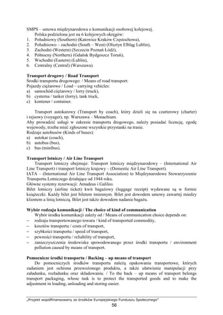 „Projekt współfinansowany ze środków Europejskiego Funduszu Społecznego”
56
SMPS – umowa międzynarodowa o komunikacji osobowej kolejowej.
Polska podzielona jest na 6 kolejowych okręgów:
1. Południowy (Southern) (Katowice Kraków Częstochowa),
2. Południowo – zachodni (South – West) (Olsztyn Elbląg Lublin),
3. Zachodni (Western) (Szczecin Poznań Łódź),
4. Północny (Northern) (Gdańsk Bydgoszcz Toruń),
5. Wschodni (Eastern) (Lublin),
6. Centralny (Central) (Warszawa).
Transport drogowy / Road Transport
Środki transportu drogowego: / Means of road transport:
Pojazdy cięŜarowe / Load – carrying vehicles:
a) samochód cięŜarowy / lorry (truck),
b) cysterna / tanker (lorry), tank truck,
c) kontener / container.
Transport autokarowy (Transport by coach), który dzieli się na czarterowy (charter)
i rejsowy (voyager), np. Warszawa – Monachium.
Aby prowadzić usługi w zakresie transportu drogowego, naleŜy posiadać licencję, zgodę
wojewody, trzeba mieć zgłoszone wszystkie przystanki na trasie.
Rodzaje autobusów (Kinds of buses):
a) autokar (coach),
b) autobus (bus),
c) bus (minibus).
Transport lotniczy / Air Line Transport
Transport lotniczy obejmuje: Transport lotniczy międzynarodowy – (International Air
Line Transport) i transport lotniczy krajowy – (Domestic Air Line Transport).
IATA – (International Air Line Transport Association) to Międzynarodowe Stowarzyszenie
Transportu Lotniczego działające od 1944 roku.
Główne systemy rezerwacji: Amadeus i Galileo.
Bilet lotniczy (airline ticket) kwit bagaŜowy (luggage receipt) wydawane są w formie
ksiąŜeczki. KaŜdy bilet jest biletem imiennym. Bilet jest dowodem umowy zawartej miedzy
klientem a linią lotniczą. Bilet jest takŜe dowodem nadania bagaŜu.
Wybór rodzaju komunikacji / The choice of kind of communication
Wybór środka komunikacji zaleŜy od / Means of communication choice depends on:
− rodzaju transportowanego towaru / kind of transported commodity,
− kosztów transportu / costs of transport,
− szybkości transportu / speed of transport,
− pewności transportu / reliability of transport,
− zanieczyszczenia środowiska spowodowanego przez środki transportu / environment
pollution caused by means of transport.
Pomocnicze środki transportu / Backing – up means of transport
Do pomocniczych środków transportu naleŜą opakowania transportowe, których
zadaniem jest ochrona przewoŜonego produktu, a takŜe ułatwienie manipulacji przy
załadunku, rozładunku oraz składowaniu. / To the back – up means of transport belongs
transport packaging, whose task is to protect the transported goods and to make the
adjustment in loading, unloading and storing easier.
 