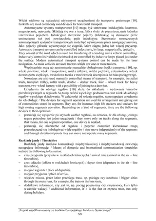 „Projekt współfinansowany ze środków Europejskiego Funduszu Społecznego”
58
Wózki widłowe są najczęściej uŜywanymi urządzeniami do transportu poziomego [10].
Forklifts are most commonly used devices for horizontal transport.
Automatyczne systemy transportowe [10] mogą być sterowane: indukcyjnie, laserowo,
magnetycznie, optycznie. Składają się one z trasy, która słuŜy do przemieszczania ładunku
i sterowania pojazdem. Indukcyjnie sterowane pojazdy (teletraksy) są sterowane przez
umieszczone tuŜ pod powierzchnią pętle indukcyjne. Sterowanie nowoczesnych
automatycznych systemów transportowych moŜe być wykonywane przez nawigację laserową.
Jako pojazdy głównie wykorzystuje się ciągniki, które ciągną jedną lub więcej przyczep.
Automatic transport systems can be controlled inductively, by laser, magnetically, optically.
They consist of the road which is used for transfering of a loading and a vehicle controlling.
Inductively controlled vehicles (teletrucks) are controlled by inductive loops placed just under
the surface. Modern automatical transport systems control can be made by the laser
navigation. As main vehicles are used tractors which tow one or more trailers.
Współcześnie mają teŜ zastosowanie manualnie obsługiwane środki transportu [10], np.
wózki paletowe, wózki transportowe, wózki rolkowe, wózki piętrowe, czterokołowy wózek
do transportu cięŜkiego, dwukołowa taczka z moŜliwością doczepienia do haka pociągowego.
Nowadays are also used manually controlled means of transport, for example, the pallet
truck, transport trolley, roller truck, double – decker truck, four – wheel truck for heavy
transport, two–wheel barrow with a possibility of joining to a drawbar.
Urządzenia do obsługi regałów [10] słuŜą do układania i wydawania towarów
przechowywanych w regałach. Są to np. wózki wysokiego podnoszenia oraz wózki do obsługi
regałów wysokiego składowania. W zaleŜności od rodzaju regałów, są następujące urządzenia
do ich obsługi: / The devices for segment operation are used for arrangement and giving out
of commodities stored in segments.They are, for instance, high lift stackers and stackers for
high storing segments operation. Depending on a kind of segments, there are the following
devices to their operation:
− poruszają się wyłącznie po szynach wzdłuŜ regałów, co oznacza, Ŝe dla obsługi jednego
regału potrzebne jest jedno urządzenie / they move only on tracks along the segments,
that means, for one segment operation, one device is nedeed,
− poruszają się niezaleŜne od regałów i poprzez zwrotnice kierunkowe mogą
przemieszczać się i obsługiwać wiele regałów / they move independently of the segments
and through directional points they can move and operate many segments.
Rozkłady jazdy / Timetables
Rozkłady jazdy środków komunikacji międzymiastowej i międzynarodowej zawierają
następujące informacje: / Means of domestic and international communication timetables
include the following information:
− czas przyjazdu (przylotu w rozkładach lotniczych) / arrival time (arrival in the air – line
timetables),
− czas odjazdu (odlotu w rozkładach lotniczych) / depart time (departure in the air – line
timetables),
− miejsce wyjazdu / place of departure,
− miejsce przyjazdu / place of arrival,
− większe miasta, przez które przebiega trasa, np. pociągu czy autobusu / bigger cities
through the route runs, for example, the train or the bus route,
− dodatkowe informacje, czy jest to, np. pociąg pośpieszny czy ekspresowy, kurs tylko
w okresie wakacji / additional information, if it is the fast or express train, run only
during holidays.
 