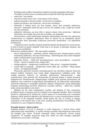 „Projekt współfinansowany ze środków Europejskiego Funduszu Społecznego”
59
Rozkłady jazdy środków komunikacji miejskiej zawierają następujące informacje:
Timetables of urban means of communication include the following information:
− numer linii / line number,
− trasę linii (zwykle nazwy ulic) / route (names of the streets),
− godziny przyjazdu w dni powszednie / arrival time on weekdays,
− godziny przyjazdu w dni świąteczne / arrival time on holidays,
− informacje o rodzaju kursu, np. kurs dzienny, nocny, linia normalna, pośpieszna,
okresowa / information about the type of service, for example, a day, a night run, normal
run, fast, periodical,
− dodatkowe informacje, np. kurs tylko w okresie wakacji, linia zawieszona / additional
information, for example, the route only on holiday, run suspended.
ZrównowaŜony system publicznego transportu pasaŜerskiego powinien być planowany
i konstruowany ze względów społecznych. Musi on opierać się na standardach jakości
funkcjonowania, które spowodują zwiększenie przewozów pasaŜerskich i ich opłacalność
ekonomiczną.
A balanced system of public transport should be planned and designed for social reasons.
It must be based on quality standards which lead to an increase in passenger transport, and
their economic profitability.
Podstawowe standardy jakości: / The main quality standards:
− obszar funkcjonowania – określenie rejonów funkcjonowania zintegrowanego systemu
komunikacji publicznej / the area of functioning – determining the areas where integrated
public communication system functions,
− połączenia liniowe – układ linii komunikacyjnych, węzły przesiadkowe / connection
of lines – layout of transport lines, change hubs,
− obsługa połączeń – zintegrowany rozkład jazdy / links service – integrated timetables,
− system opłat za przejazdy – zintegrowany system opłat, ulg i zwolnień / riding charges
system – an integrated timetable.
Wytyczenie głównych korytarzy komunikacyjnych oraz określenie połączeń liniowych
róŜnych środków transportu musi zostać objęte zintegrowanym rozkładem jazdy. Taki
rozkład powinien cechować się określoną cyklicznością funkcjonowania i stałą
częstotliwością, która powinna być dostosowana do poziomu popytu w danym korytarzu
transportowym. Konstruowanie zintegrowanego rozkładu jazdy powinno przewidywać jak
najkrótszy czas oczekiwań w połączeniach przesiadkowych, ale jednocześnie zapewniający
moŜliwość połączenia w przypadku opóźnienia odjazdu. Zintegrowany system publicznego
transportu pasaŜerskiego powinien obejmować wszystkie elementy – układ linii, rozkłady
jazdy, centra przesiadkowe oraz taryfy.
Marking out the main transportation corridors and defining of lines connections
in different means of transport must be included in the integrated timetable. Such a timetable
should be characterised by defined the cyclical nature of its functioning and a permanent
frequency which should be adjusted to the demand level in a given communications corridor.
Formulation of the integrated timetable should predict the time of waiting in changes
connections in the shortest time, at the same, assuring simultaneously the possibility of the
connection in a case of departure delaying.
Wypadek drogowy / Road accident
Wypadek drogowy [13] jest to zdarzenie w ruchu drogowym, w którym bierze udział
maksymalnie pięć samochodów i w wyniku, którego uczestnik ruchu drogowego został ranny
lub nastąpiła jego śmierć. W takich sytuacjach naleŜy bezzwłocznie wezwać policję
i pogotowie. W wypadku drogowym mogą brać udział nie tylko kierujący pojazdami
i pasaŜerowie, ale teŜ piesi i zwierzęta.
 