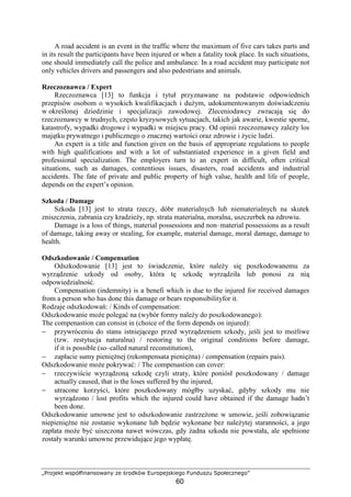 „Projekt współfinansowany ze środków Europejskiego Funduszu Społecznego”
60
A road accident is an event in the traffic where the maximum of five cars takes parts and
in its result the participants have been injured or when a fatality took place. In such situations,
one should immediately call the police and ambulance. In a road accident may participate not
only vehicles drivers and passengers and also pedestrians and animals.
Rzeczoznawca / Expert
Rzeczoznawca [13] to funkcja i tytuł przyznawane na podstawie odpowiednich
przepisów osobom o wysokich kwalifikacjach i duŜym, udokumentowanym doświadczeniu
w określonej dziedzinie i specjalizacji zawodowej. Zleceniodawcy zwracają się do
rzeczoznawcy w trudnych, często kryzysowych sytuacjach, takich jak awarie, kwestie sporne,
katastrofy, wypadki drogowe i wypadki w miejscu pracy. Od opinii rzeczoznawcy zaleŜy los
majątku prywatnego i publicznego o znacznej wartości oraz zdrowie i Ŝycie ludzi.
An expert is a title and function given on the basis of appropriate regulations to people
with high qualifications and with a lot of substantiated experience in a given field and
professional specialization. The employers turn to an expert in difficult, often critical
situations, such as damages, contentious issues, disasters, road accidents and industrial
accidents. The fate of private and public property of high value, health and life of people,
depends on the expert’s opinion.
Szkoda / Damage
Szkoda [13] jest to strata rzeczy, dóbr materialnych lub niematerialnych na skutek
zniszczenia, zabrania czy kradzieŜy, np. strata materialna, moralna, uszczerbek na zdrowiu.
Damage is a loss of things, material possessions and non–material possessions as a result
of damage, taking away or stealing, for example, material damage, moral damage, damage to
health.
Odszkodowanie / Compensation
Odszkodowanie [13] jest to świadczenie, które naleŜy się poszkodowanemu za
wyrządzenie szkody od osoby, która tę szkodę wyrządziła lub ponosi za nią
odpowiedzialność.
Compensation (indemnity) is a benefi which is due to the injured for received damages
from a person who has done this damage or bears responsibilityfor it.
Rodzaje odszkodowań: / Kinds of compensation:
Odszkodowanie moŜe polegać na (wybór formy naleŜy do poszkodowanego):
The compenastion can consist in (choice of the form depends on injured):
− przywróceniu do stanu istniejącego przed wyrządzeniem szkody, jeśli jest to moŜliwe
(tzw. restytucja naturalna) / restoring to the original conditions before damage,
if it is possible (so–called natural reconstitution),
− zapłacie sumy pienięŜnej (rekompensata pienięŜna) / compensation (repairs pais).
Odszkodowanie moŜe pokrywać: / The compenastion can cover:
− rzeczywiście wyrządzoną szkodę czyli straty, które poniósł poszkodowany / damage
actually caused, that is the loses suffered by the injured,
− utracone korzyści, które poszkodowany mógłby uzyskać, gdyby szkody mu nie
wyrządzono / lost profits which the injured could have obtained if the damage hadn’t
been done.
Odszkodowanie umowne jest to odszkodowanie zastrzeŜone w umowie, jeśli zobowiązanie
niepienięŜne nie zostanie wykonane lub będzie wykonane bez naleŜytej staranności, a jego
zapłata moŜe być uiszczona nawet wówczas, gdy Ŝadna szkoda nie powstała, ale spełnione
zostały warunki umowne przewidujące jego wypłatę.
 