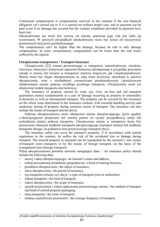 „Projekt współfinansowany ze środków Europejskiego Funduszu Społecznego”
61
Contractual compensation is compensation reserved in the contract if the non–financial
obligation isn’t carried out or if it is carried out without proper care, and its payment can be
paid event if no damage has occured but the contract conditions provided its payment have
been met.
Odszkodowanie nie moŜe być wyŜsze od szkody, poniewaŜ jego rolą jest tylko jej
wyrównanie. W pewnych przypadkach odszkodowanie moŜe być niŜsze od rzeczywiście
poniesionych strat przez poszkodowanego.
The compensation can’t be higher than the damage, because its role is only damage
compensation. In some circumstances, compensation can be lower than the real losses
suffered by the injured.
Ubezpieczenia transportowe / Transport insurance
Ubezpieczenie [22] mienia przewoŜonego w transporcie samochodowym, morskim,
rzecznym, lotniczym i kolejowym zapewnia finansową rekompensatę w przypadku powstania
szkody w mieniu lub towarze w transporcie zarówno krajowym, jak i międzynarodowym.
Mienie moŜe być objęte ubezpieczeniem na całej trasie przewozu, określonej w umowie
ubezpieczenia, wraz z niezbędnymi czynnościami przeładunkowymi i przejściowym
składowaniem mienia podczas zwykłego przebiegu transportu. Ubezpieczenie moŜe teŜ
obejmować środek transportu oraz kierowcę.
The insurance of property carried by road, sea, river, air–line and rail transport
guarrantees money compensation in a case of damage occurring in property or commodity
in domestic as well as international transport. The property can be covered by the insurance
on the whole route determined in the insurance contract, with essential handling activity and
temporary storing of property during common course of transport. The insurance can also
include the means of transport and the driver.
Ochrona ubezpieczeniowa moŜe obejmować mienie ubezpieczającego, jeŜeli zgodnie
z obowiązującymi przepisami lub umową ponosi on ryzyko przypadkowej utraty lub
uszkodzenia mienia podczas transportu. Ubezpieczone mienie w transporcie moŜe być
przewoŜone własnymi środkami transportu ubezpieczającego (transport własny) lub środkami
transportu obcego, na podstawie listu przewozowego (transport obcy).
The insurance safety can cover the insurant’s property, if in accordance with current
regulations or the contract, he suffers the risk of the accidental loss or damage during
transport. The insured property in transport can be transported by the insurant’s own means
of transport (own transport) or by the means of foreign transport, on the basis of the
consignment note (foreign transport).
Polisa ubezpieczeniowa powinna zawierać następujące dane: / An insurance policy should
include the following data:
− nazwę i adres ubezpieczającego / an insurant’s name and address,
− rodzaj prowadzonej działalności gospodarczej / a kind of running business,
− przedmiot ubezpieczenia / the object of insurance,
− okres ubezpieczenia / the period of insurance,
− typ transportu (własny czy obcy) / a type of transport (own or unfamiliar),
− rodzaj transportu / the kind of transport,
− zakres ubezpieczenia / the scope of insurance,
− sposób przewoŜenia i rodzaj opakowania przewoŜonego mienia / the method of transport
and kind of carried property packaging,
− trasę transportu / the route of transport,
− średnią częstotliwość przewozów / the average frequency of transport,
 