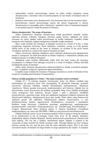 „Projekt współfinansowany ze środków Europejskiego Funduszu Społecznego”
62
− maksymalną wartość przewoŜonego mienia na jeden środek transportu (suma
ubezpieczenia) / maximum value of carried property on one means of transport (sum of
insurance),
− podstawę szacowania sumy ubezpieczenia / the assessment basis for the insurance claim,
− przewidywaną wartość przewoŜonego mienia lub obrotu księgowego w okresie
ubezpieczenia (w przypadku polisy obrotowej) / predicted value of transported property
or accountant turnover within the period of insurance.
Zakres ubezpieczenia / The scope of insurance
Zakres podstawowy obejmuje ubezpieczenie szkód powstałych wskutek: poŜaru,
uderzenia pioruna, wybuchu, huraganu, powodzi, gradu, lawiny, zapadania się ziemi,
osuwania się ziemi, upadku statku powietrznego na środek transportu, wypadku środka
transportu oraz kradzieŜy, będącej następstwem wypadku środka transportu.
Basic scope includes the insurance of damages occurred as a result of a fire, a strike
of lightning, explosion, hurricane, flood, hailstones, avalanche, caving in of the ground,
falling down of the airship on the mean of transport, an accident of the given means
of transport and theft as a result of the mean of transport accident.
Zakres rozszerzony obejmuje dodatkowo (poza zakresem podstawowym) ubezpieczenie
mienia w transporcie od szkód powstałych na skutek: kradzieŜy z włamaniem, rabunku oraz
kradzieŜy łącznie ze środkiem transportu.
Broadened scope includes additionally (aside from the basic scope) the insurance
of a property in transport from damages occurred as a result of burglary, robbery and theft
including the means of transport.
Zakres pełny obejmuje ubezpieczenie szkód powstałych na skutek wszystkich rodzajów
ryzyka, z wyjątkiem wyłączeń i ograniczeń odpowiedzialności.
Complete scope includes the insurance of damage occurred as a result of all kinds of risk,
except for excluding and limitation of responsibility.
Główne ośrodki gospodarcze w Polsce / The main economic centers in Poland
Gdańsk [8 t. 5] realizuje program inwestycyjny, który ma zbliŜyć standard jego
infrastruktury do poziomu miast Unii Europejskiej. W przemyśle dominują: przemysł
stoczniowy (Stocznia Gdańska, Aluship International), petrochemiczny, chemiczny
i spoŜywczy. Miasto posiada nowoczesny międzynarodowy port lotniczy. Gdańsk leŜy na
skrzyŜowaniu trzech kluczowych dla polskiej gospodarki dróg. Przez Gdańsk przebiegają
cztery strategiczne linie kolejowe, łączące miasto i port z głównymi ośrodkami
przemysłowymi i granicami kraju. Kolej jest najbardziej dogodnym środkiem transportu dla
duŜych partii ładunków, obsługiwanych przez port morski. Pełen zakres usług finansowych
zapewnia ponad 100 oddziałów kilkudziesięciu banków komercyjnych, w tym
przedstawicielstwa banków zagranicznych. Przedsiębiorcy, inwestorzy i kontrahenci
handlowi mogą skorzystać z doradztwa prawnego, gospodarczego, marketingowego
przedstawicielstw koncernów międzynarodowych, np.: Ernst&Young, PriceWaterhouse –
Coopers. Renomowane firmy świadczą pomoc w zakresie klasyfikacji i certyfikacji
międzynarodowej, np. norm serii ISO 9000 i 14000 czy specyficznych norm branŜowych.
Gdańsk (Danzig) carries out an investment program which is going to bring the standard
of its infrastructure to the of European Union cities level. In the industry dominate:
shipbuilding industry (Gdańsk Shipyard, Aluship International), petrochemical, chemical and
food industry. The city has a modern, international airport. Gdańsk is situated at the
crossroads of three essential for Polish economy roads. Through Gdańsk run four strategic
railways joining the city and the port with the main industrial centers. Rail is the most
convenient means of transport for huge batches of cargo operated by the seaport. A complete
 