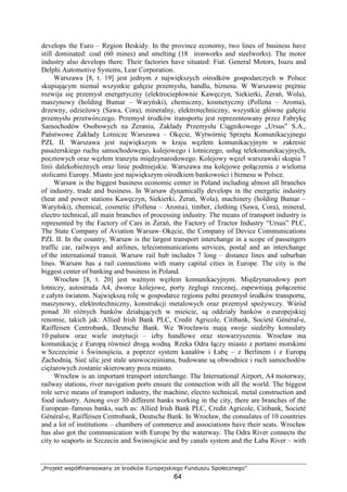 „Projekt współfinansowany ze środków Europejskiego Funduszu Społecznego”
64
develops the Euro – Region Beskidy. In the province economy, two lines of business have
still dominated: coal (60 mines) and smelting (18 ironworks and steelworks). The motor
industry also develops there. Their factories have situated: Fiat. General Motors, Isuzu and
Delphi Automotive Systems, Lear Corporation.
Warszawa [8, t. 19] jest jednym z największych ośrodków gospodarczych w Polsce
skupiającym niemal wszystkie gałęzie przemysłu, handlu, biznesu. W Warszawie pręŜnie
rozwija się przemysł energetyczny (elektrociepłownie Kawęczyn, Siekierki, śerań, Wola),
maszynowy (holding Bumar – Waryński), chemiczny, kosmetyczny (Pollena – Aroma),
drzewny, odzieŜowy (Sawa, Cora), mineralny, elektrotechniczny, wszystkie główne gałęzie
przemysłu przetwórczego. Przemysł środków transportu jest reprezentowany przez Fabrykę
Samochodów Osobowych na śeraniu, Zakłady Przemysłu Ciągnikowego „Ursus” S.A.,
Państwowe Zakłady Lotnicze Warszawa – Okęcie, Wytwórnię Sprzętu Komunikacyjnego
PZL II. Warszawa jest największym w kraju węzłem komunikacyjnym w zakresie
pasaŜerskiego ruchu samochodowego, kolejowego i lotniczego, usług telekomunikacyjnych,
pocztowych oraz węzłem tranzytu międzynarodowego. Kolejowy węzeł warszawski skupia 7
linii dalekobieŜnych oraz linie podmiejskie. Warszawa ma kolejowe połączenia z wieloma
stolicami Europy. Miasto jest największym ośrodkiem bankowości i biznesu w Polsce.
Warsaw is the biggest business economic center in Poland including almost all branches
of industry, trade and business. In Warsaw dynamically develops in the energetic industry
(heat and power stations Kawęczyn, Siekierki, śerań, Wola), machinery (holding Bumar –
Waryński), chemical, cosmetic (Pollena – Aroma), timber, clothing (Sawa, Cora), mineral,
electro technical, all main branches of processing industry. The means of transport industry is
represented by the Factory of Cars in śerań, the Factory of Tractor Industry “Ursus” PLC,
The State Company of Aviation Warsaw–Okęcie, the Company of Device Communications
PZL II. In the country, Warsaw is the largest transport interchange in a scope of passengers
traffic car, railways and airlines, telecommunications services, postal and an interchange
of the international transit. Warsaw rail hub includes 7 long – distance lines and suburban
lines. Warsaw has a rail connections with many capital cities in Europe. The city is the
biggest center of banking and business in Poland.
Wrocław [8, t. 20] jest waŜnym węzłem komunikacyjnym. Międzynarodowy port
lotniczy, autostrada A4, dworce kolejowe, porty Ŝeglugi rzecznej, zapewniają połączenie
z całym światem. Największą rolę w gospodarce regionu pełni przemysł środków transportu,
maszynowy, elektrotechniczny, konstrukcji metalowych oraz przemysł spoŜywczy. Wśród
ponad 30 róŜnych banków działających w mieście, są oddziały banków o europejskiej
renomie, takich jak: Allied Irish Bank PLC, Credit Agricole, Citibank, Societé Général-e,
Raiffeisen Centrobank, Deutsche Bank. We Wrocławiu mają swoje siedziby konsulaty
10 państw oraz wiele instytucji – izby handlowe oraz stowarzyszenia. Wrocław ma
komunikację z Europą równieŜ drogą wodną. Rzeka Odra łączy miasto z portami morskimi
w Szczecinie i Świnoujściu, a poprzez system kanałów i Łabę – z Berlinem i z Europą
Zachodnią. Sieć ulic jest stale unowocześniana, budowane są obwodnice i ruch samochodów
cięŜarowych zostanie skierowany poza miasto.
Wrocław is an important transport interchange. The International Airport, A4 motorway,
railway stations, river navigation ports ensure the connection with all the world. The biggest
role serve means of transport industry, the machine, electro technical, metal construction and
food industry. Among over 30 different banks working in the city, there are branches of the
European–famous banks, such as: Allied Irish Bank PLC, Credit Agricole, Citibank, Societé
Général-e, Raiffeisen Centrobank, Deutsche Bank. In Wrocław, the consulates of 10 countries
and a lot of institutions – chambers of commerce and associations have their seats. Wrocław
has also got the communication with Europe by the waterway. The Odra River connects the
city to seaports in Szczecin and Świnoujście and by canals system and the Łaba River – with
 