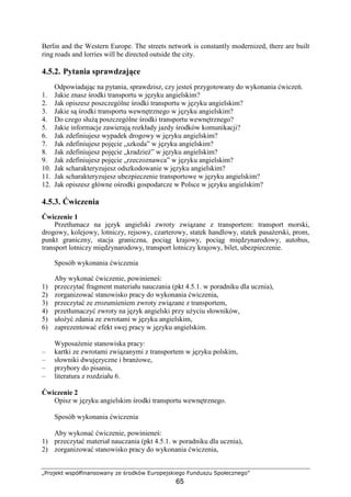 „Projekt współfinansowany ze środków Europejskiego Funduszu Społecznego”
65
Berlin and the Western Europe. The streets network is constantly modernized, there are built
ring roads and lorries will be directed outside the city.
4.5.2. Pytania sprawdzające
Odpowiadając na pytania, sprawdzisz, czy jesteś przygotowany do wykonania ćwiczeń.
1. Jakie znasz środki transportu w języku angielskim?
2. Jak opiszesz poszczególne środki transportu w języku angielskim?
3. Jakie są środki transportu wewnętrznego w języku angielskim?
4. Do czego słuŜą poszczególne środki transportu wewnętrznego?
5. Jakie informacje zawierają rozkłady jazdy środków komunikacji?
6. Jak zdefiniujesz wypadek drogowy w języku angielskim?
7. Jak zdefiniujesz pojęcie „szkoda” w języku angielskim?
8. Jak zdefiniujesz pojęcie „kradzieŜ” w języku angielskim?
9. Jak zdefiniujesz pojęcie „rzeczoznawca” w języku angielskim?
10. Jak scharakteryzujesz odszkodowanie w języku angielskim?
11. Jak scharakteryzujesz ubezpieczenie transportowe w języku angielskim?
12. Jak opiszesz główne ośrodki gospodarcze w Polsce w języku angielskim?
4.5.3. Ćwiczenia
Ćwiczenie 1
Przetłumacz na język angielski zwroty związane z transportem: transport morski,
drogowy, kolejowy, lotniczy, rejsowy, czarterowy, statek handlowy, statek pasaŜerski, prom,
punkt graniczny, stacja graniczna, pociąg krajowy, pociąg międzynarodowy, autobus,
transport lotniczy międzynarodowy, transport lotniczy krajowy, bilet, ubezpieczenie.
Sposób wykonania ćwiczenia
Aby wykonać ćwiczenie, powinieneś:
1) przeczytać fragment materiału nauczania (pkt 4.5.1. w poradniku dla ucznia),
2) zorganizować stanowisko pracy do wykonania ćwiczenia,
3) przeczytać ze zrozumieniem zwroty związane z transportem,
4) przetłumaczyć zwroty na język angielski przy uŜyciu słowników,
5) ułoŜyć zdania ze zwrotami w języku angielskim,
6) zaprezentować efekt swej pracy w języku angielskim.
WyposaŜenie stanowiska pracy:
– kartki ze zwrotami związanymi z transportem w języku polskim,
– słowniki dwujęzyczne i branŜowe,
– przybory do pisania,
– literatura z rozdziału 6.
Ćwiczenie 2
Opisz w języku angielskim środki transportu wewnętrznego.
Sposób wykonania ćwiczenia
Aby wykonać ćwiczenie, powinieneś:
1) przeczytać materiał nauczania (pkt 4.5.1. w poradniku dla ucznia),
2) zorganizować stanowisko pracy do wykonania ćwiczenia,
 