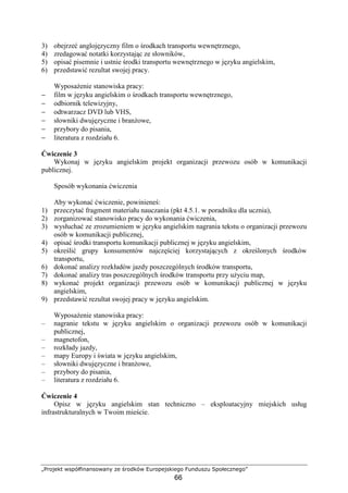 „Projekt współfinansowany ze środków Europejskiego Funduszu Społecznego”
66
3) obejrzeć anglojęzyczny film o środkach transportu wewnętrznego,
4) zredagować notatki korzystając ze słowników,
5) opisać pisemnie i ustnie środki transportu wewnętrznego w języku angielskim,
6) przedstawić rezultat swojej pracy.
WyposaŜenie stanowiska pracy:
− film w języku angielskim o środkach transportu wewnętrznego,
− odbiornik telewizyjny,
− odtwarzacz DVD lub VHS,
− słowniki dwujęzyczne i branŜowe,
− przybory do pisania,
− literatura z rozdziału 6.
Ćwiczenie 3
Wykonaj w języku angielskim projekt organizacji przewozu osób w komunikacji
publicznej.
Sposób wykonania ćwiczenia
Aby wykonać ćwiczenie, powinieneś:
1) przeczytać fragment materiału nauczania (pkt 4.5.1. w poradniku dla ucznia),
2) zorganizować stanowisko pracy do wykonania ćwiczenia,
3) wysłuchać ze zrozumieniem w języku angielskim nagrania tekstu o organizacji przewozu
osób w komunikacji publicznej,
4) opisać środki transportu komunikacji publicznej w języku angielskim,
5) określić grupy konsumentów najczęściej korzystających z określonych środków
transportu,
6) dokonać analizy rozkładów jazdy poszczególnych środków transportu,
7) dokonać analizy tras poszczególnych środków transportu przy uŜyciu map,
8) wykonać projekt organizacji przewozu osób w komunikacji publicznej w języku
angielskim,
9) przedstawić rezultat swojej pracy w języku angielskim.
WyposaŜenie stanowiska pracy:
– nagranie tekstu w języku angielskim o organizacji przewozu osób w komunikacji
publicznej,
– magnetofon,
– rozkłady jazdy,
– mapy Europy i świata w języku angielskim,
– słowniki dwujęzyczne i branŜowe,
– przybory do pisania,
– literatura z rozdziału 6.
Ćwiczenie 4
Opisz w języku angielskim stan techniczno – eksploatacyjny miejskich usług
infrastrukturalnych w Twoim mieście.
 