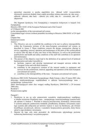 „Projekt współfinansowany ze środków Europejskiego Funduszu Społecznego”
69
– sprawdzać znaczenie w języku angielskim tzw. ‘phrasal verbs’ (czasowników
złoŜonych), poniewaŜ dodanie innej cząstki powoduje zmianę znaczenia, np. take away –
odbierać, zabierać, take back – odnosić coś, cofać, take in – zrozumieć, take off –
zdejmować.
Oto fragment dyrektywy Unii Europejskiej o transporcie kolejowym w krajach Unii
Europejskiej:
Directive 2001/16/EC of the European Parliament and of the Council
of 19 March 2001
on the interoperability of the conventional rail system
Consolidated legal version (without preamble) according to Directive 2004/50/EC of 29 April
2004
Chapter One
General provisions
Article 1
1. This Directive sets out to establish the conditions to be met to achieve interoperability
within the Community territory of the trans-European conventional rail system, as
described in Annex I. These conditions concern the design, construction, placing in
service, upgrading, renewal, operation and maintenance of the parts of this system placed
in service after the date of entry into force of this Directive, as well as the professional
qualifications and health and safety conditions of the staff who contribute to its operation
and maintenance.
2. The pursuit of this objective must lead to the definition of an optimal level of technical
harmonization and make it possible to:
a) facilitate, improve and develop international rail transport services within the
European Union and with third countries;
b) contribute to the progressive creation of the internal market in equipment and
services for the construction, renewal, upgrading and operation of the trans-European
conventional rail system;
c) contribute to the interoperability of the trans – European conventional rail system.
Dyrektywa 2001/16/EC Parlamentu Europejskiego i Rady Europy z dnia 19 marca 2001 roku
dotycząca międzynarodowego współdziałania w zakresie konwencjonalnego trans –
europejskiego systemu kolei.
Zbiór obowiązujących ustaw (bez wstępu) według Dyrektywy 2004/50/EC z 29 kwietnia
2004 roku.
Rozdział 1
Postanowienia ogólne
Paragraf 1
1. Dyrektywa ta ma na celu ustanowienie warunków międzynarodowej współpracy
w obrębie terytorium Wspólnoty trans – europejskiego, konwencjonalnego systemu kolei
jak opisano w Aneksie 1. Warunki te dotyczą przeznaczenia, konstrukcji, umieszczenia
w systemie połączeń, podniesienia standardu, przedłuŜania, działania i utrzymania części
tego systemu jako połączenia po terminie wejścia w Ŝycie tej Dyrektywy, jak równieŜ
kwalifikacji zawodowych, zdrowia i warunków bezpieczeństwa personelu, który bierze
udział w jego działaniu i utrzymaniu.
2. DąŜenie do tego celu musi prowadzić do zdefiniowania optymalnego poziomu
technicznej harmonizacji i uczynienia poprzez:
 