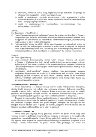 „Projekt współfinansowany ze środków Europejskiego Funduszu Społecznego”
70
a) ułatwienie, poprawę i rozwój usług międzynarodowego transportu kolejowego na
obszarze Unii Europejskiej i krajów rozwijających się;
b) udział w postępowym tworzeniu wewnętrznego rynku wyposaŜenia i usług
w zakresie konstrukcji, przedłuŜania, unowocześniania i działania konwencjonalnego
trans – europejskiego systemu kolei;
c) udział w międzynarodowym współdziałaniu konwencjonalnego trans –
europejskiego systemu kolei.
Article 2
For the purposes of this Directive:
a) “trans–European conventional rail system” means the structure, as described in Annex I,
composed of lines and fixed installations, of the trans–European transport network, built
or upgraded for conventional rail transport and combined rail transport, plus the rolling
stock designed to travel on that infrastructure;
b) “interoperability” means the ability of the trans–European conventional rail system to
allow the safe and uninterrupted movement of trains which accomplish the required
levels of performance for these lines. This ability rests on all the regulatory, technical and
operational conditions which must be met in order to satisfy the essential requirements.
Paragraf 2
Dla celów tej Dyrektywy:
a) „trans–europejski konwencjonalny system kolei” oznacza strukturę, jak opisano
w Aneksie 1, składającą się z linii i stałych instalacji sieci trans–europejskiego systemu,
wybudowanych lub unowocześnionych dla konwencjonalnego transportu kolejowego
i połączonego transportu kolejowego plus tabor kolejowy przeznaczony do podróŜy w tej
infrastrukturze.
b) „współpraca międzynarodowa” oznacza zdolność trans–europejskiego systemu
kolejowego do pozwolenia na bezpieczny i niezakłócony ruch pociągów, który osiąga
wymagany poziom wydajności na tych liniach. Zdolność opiera się na warunkach
nadzoru, warunkach technicznych i eksploatacyjnych, które muszą kolejno łączyć się,
aby spełnić zasadnicze wymogi.
Prawo transportowe / Transport Law
Prawo transportowe [13] reguluje między innymi zasady funkcjonowania transportu,
określa środki transportu, ich rodzaje, stan techniczny pojazdów, ładowność pojazdów,
warunki przewozu ludzi, zwierząt i towarów. Prawo transportowe precyzuje teŜ zasady
przewozu poszczególnych rodzajów towarów, np. towarów niebezpiecznych czy Ŝywności.
Jednym z najwaŜniejszych zagadnień tego prawa jest bezpieczeństwo w transporcie.
Transport law among other things, regulates the rules of transport functioning, it defines
means of transport, their kinds, the technical condition of vehicles, the capacity of vehicles,
the conditions of people, animals and goods transport. Transport law also specifies the
transport rules of different kinds of goods, for example, dangerous products or food. One of
the most important problems of that law is safety in transport
Prawo celne / Customs Law
Prawo celne [22] reguluje zasady przywozu towarów na polski obszar celny oraz
wywozu towarów z polskiego obszaru celnego, związane z tym prawa i obowiązki osób,
uprawnienia i obowiązki organów celnych. KaŜda osoba, która zamierza dokonać przywozu
lub wywozu moŜe uzyskać od organu celnego informację o stosowaniu przepisów prawa
celnego. Towary wprowadzone na polski obszar celny podlegają, od chwili ich
 