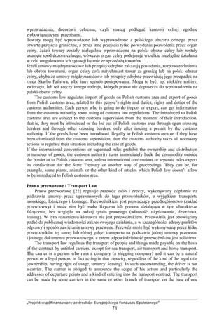 „Projekt współfinansowany ze środków Europejskiego Funduszu Społecznego”
71
wprowadzenia, dozorowi celnemu, czyli muszą podlegać kontroli celnej zgodnie
z obowiązującymi przepisami.
Towary mogą być wprowadzone lub wyprowadzone z polskiego obszaru celnego przez
otwarte przejścia graniczne, a przez inne przejścia tylko po wydaniu pozwolenia przez organ
celny. JeŜeli towary zostały nielegalnie wprowadzone na polski obszar celny lub zostały
usunięte spod dozoru celnego, wówczas organ celny podejmuje wszelkie niezbędne działania
w celu uregulowania ich sytuacji łącznie ze sprzedaŜą towarów.
JeŜeli umowy międzynarodowe lub przepisy odrębne zakazują posiadania, rozpowszechniania
lub obrotu towarami, organ celny cofa natychmiast towar za granicę lub na polski obszar
celny, chyba Ŝe umowy międzynarodowe lub przepisy odrębne przewidują jego przepadek na
rzecz Skarbu Państwa, albo inny sposób postępowania. Mogą to być, np. niektóre rośliny,
zwierzęta, lub teŜ rzeczy innego rodzaju, których prawo nie dopuszcza do wprowadzenia na
polski obszar celny.
The customs law regulates import of goods on Polish customs area and export of goods
from Polish customs area, related to this people’s rights and duties, rights and duties of the
customs authorities. Each person who is going to do import or export, can get information
from the customs authority about using of customs law regulations. The introduced to Polish
customs area are subject to the customs supervision from the moment of their introduction,
that is, they must be introduced or the led out of Polish customs area through open crossing
borders and through other crossing borders, only after issuing a permit by the customs
authority. If the goods have been introduced illegally to Polish customs area or if they have
been dismissed from the customs supervision, then the customs authority takes all necessary
actions to regulate their situation including the sale of goods.
If the international conventions or separated rules prohibit the ownership and distribution
or turnover of goods, the customs authority turns immediately back the commodity outside
the border or to Polish customs area, unless international conventions or separate rules expect
its confiscation for the State Treasury or another way of proceedings. They can be, for
example, some plants, animals or the other kind of articles which Polish law doesn’t allow
to be introduced to Polish customs area.
Prawo przewozowe / Transport Law
Prawo przewozowe [22] reguluje przewóz osób i rzeczy, wykonywany odpłatnie na
podstawie umowy przez uprawnionych do tego przewoźników, z wyjątkiem transportu
morskiego, lotniczego i konnego. Przewoźnikiem jest prowadzący przedsiębiorstwo (zakład
przewozowy) i moŜe nim być osoba fizyczna lub prawna, działająca w tym charakterze
faktycznie, bez względu na rodzaj tytułu prawnego (własność, uŜytkowanie, dzierŜawa,
leasing). W tym rozumieniu kierowca nie jest przewoźnikiem. Przewoźnik jest obowiązany
podać do publicznej wiadomości zakres swojego działania, a w szczególności adresy punktów
odprawy i sposób zawierania umowy przewozu. Przewóz moŜe być wykonywany przez kilku
przewoźników tej samej lub róŜnej gałęzi transportu na podstawie jednej umowy przewozu
i jednego dokumentu przewozowego, a zatem odpowiedzialność przewoźników jest solidarna.
The transport law regulates the transport of people and things made payable on the basis
of the contract by entitled carriers, except for sea transport, air transport and horse transport.
The carrier is a person who runs a company (a shipping company) and it can be a natural
person or a legal person, in fact acting in that capacity, regardless of the kind of the legal title
(ownership, having right of usage, tenancy, leasing). In such understanding, the driver is not
a carrier. The carrier is obliged to announce the scope of his action and particularly the
addresses of departure points and a kind of entering into the transport contract. The transport
can be made by some carriers in the same or other branch of transport on the base of one
 
