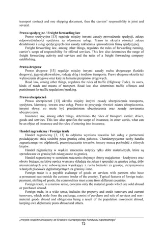 „Projekt współfinansowany ze środków Europejskiego Funduszu Społecznego”
72
transport contract and one shipping document, thus the carriers’ responsibility is joint and
several.
Prawo spedycyjne / Freight forwarding law
Prawo spedycyjne [13] reguluje między innymi zasady prowadzenia spedycji, zakres
odpowiedzialności spedytora za oferowane usługi. Prawo to określa równieŜ zakres
działalności i usług spedycyjnych oraz zasady zakładania i prowadzenia firmy spedycyjnej.
Freight forwarding law, among other things, regulates the rules of forwarding running,
carrier’s scope of responsibility for offered services. This law also determines the range of
freight forwarding activity and services and the rules of a freight forwarding company
establishing.
Prawo drogowe
Prawo drogowe [13] reguluje między innymi zasady ruchu drogowego (kodeks
drogowy), jego uŜytkowników, rodzaje dróg i środków transportu. Prawo drogowe określa teŜ
wykroczenia drogowe oraz kary za łamanie przepisów drogowych.
Road law, among other things, regulates the rules of traffic (Highway Code), its users,
kinds of roads and means of transport. Road law also determines traffic offences and
punishment for traffic regulations breaking.
Prawo ubezpieczeń
Prawo ubezpieczeń [13] określa między innymi zasady ubezpieczenia transportu,
spedytora, kierowcy, towaru oraz usług. Prawo to precyzuje równieŜ zakres ubezpieczenia,
innymi słowy, co moŜe być przedmiotem ubezpieczenia oraz zasady zawierania
ubezpieczenia.
Insurance law, among other things, determines the rules of transport, carrier, driver,
goods and services. This law also specifies the scope of insurance, in other words, what can
be an object of insurance and the rules of entering into insurance.
Handel zagraniczny / Foreign trade
Handel zagraniczny [3, 13] to odpłatna wymiana towarów lub usług z partnerami
posiadającymi stałą siedzibę poza granicą celną państwa. Charakterystyczne cechy handlu
zagranicznego to: odpłatność, przemieszczanie towarów, towary muszą pochodzić z róŜnych
krajów.
Handel zagraniczny w wąskim znaczeniu dotyczy tylko dóbr materialnych, które są
sprzedawane za granicę lub zakupywane za granicą.
Handel zagraniczny w szerokim znaczeniu obejmuje obroty majątkowo – kredytowe oraz
obroty bieŜące, na które oprócz wymiany składają się zakup i sprzedaŜ za granicę usług, dóbr
niematerialnych oraz zobowiązania wynikające z ruchu ludności za granicę, utrzymywania
własnych placówek dyplomatycznych za granicą i inne.
Foreign trade is a payable exchange of goods or services with partners who have
a permanent seat outside the customs border of the country. Typical features of foreign trade:
payment, shifting of goods, the commodities must come from different countries.
Foreign trade, in a narrow sense, concerns only the material goods which are sold abroad
or purchased abroad.
Foreign trade, in a wide sense, includes the property and credit turnovers and current
turnovers, which aside from the exchange, consist of purchase and sale of services and non–
material goods abroad and obligations being a result of the population movement abroad,
keeping own diplomatic posts abroad and others.
 