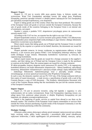 „Projekt współfinansowany ze środków Europejskiego Funduszu Społecznego”
73
Eksport / Export
Eksport [3, 13] jest to wywóz dóbr poza granice kraju, w którym zostały one
wytworzone. Kraje Unii Europejskiej sprzedają towary lub usługi poza Wspólnotę
Europejską, poniewaŜ sprzedaŜ towarów w obrębie państw naleŜących do Unii Europejskiej
jest sprzedaŜą wewnątrzwspólnotową, a nie eksportem.
Export is taking goods out of the country where they have been produced. The countries
of the European Union sell goods or services outside the European Community, because the
sale of goods inside of the countries belonging to the European Union is an internal sale
of community, not export.
Zgodnie z ustawą o podatku VAT, eksporterowi przysługuje prawo do zastosowania
zerowej stawki VAT.
According to the VAT tax law, an exporter has the right to use zero VAT rate.
Eksport bezpośredni oznacza, Ŝe wywóz towarów poza granice Polski i UE dokonywany
jest bezpośrednio przez eksportera bądź osobę działającą w jego imieniu i dlatego dokumenty
eksportowe wystawiane są na eksportera.
Direct export means that taking goods out of Poland and the European Union is carried
out directly by the exporter or a person on his behalf, therefore, the documents are issued for
the exporter.
Eksport pośredni oznacza, Ŝe towary wydawane są zagranicznemu odbiorcy w kraju
dostawcy, a ich wywozu poza granice Polski i Unii Europejskiej dokonuje nabywca, bądź
osoba działająca w jego imieniu. Dokumenty kontraktowe wystawiane są wówczas na
zagranicznego kontrahenta.
Indirect export means that the goods are issued for a foreign consumer in the supplier’s
country, and their taking out of Poland and the European Union is made by the purchaser
or a person on his behalf. Then, the contract papers are issued for a foreign contractor.
W takim przypadku, krajowy eksporter moŜe zastosować 0% stawkę VAT, o ile zagraniczny
kontrahent dostarczy mu kopie dokumentów eksportowych – faktury handlowej, specyfikacji
towarowej, dokumentów transportowych z pieczęcią urzędu celnego, kopię dokumentu SAD
– Jednolitego Dokumentu Administracyjnego wraz z pieczątką urzędu celnego,
stwierdzającego, Ŝe towar opuścił juŜ terytorium celne Wspólnoty Europejskiej.
In such a case, the domestic exporter can use 0% VAT rate, if the foreign contractor delivers
him copies of export documents – a trade invoice, a specification of goods with a seal of the
Customs Bureau, a copy of SAD document – The Synthetic Administration Document with
a seal of the Customs Bureau stating that the merchandise has just left the customs territory
of the European Community.
Import / Import
Import [3, 13] jest to przywóz towarów, usług lub kapitału z zagranicy w celu
wykorzystania ich na rynku wewnętrznym. Kraje Unii Europejskiej importują towary czy
usługi spoza Unii, poniewaŜ zakup towarów w obrębie Wspólnoty Europejskiej nie jest
importem, ale zakupem wewnątrzwspólnotowym.
Import is the supplying of goods, services or capital from abroad to use them on the
domestic market. The countries of the European Union import commodities or services from
outside the Union, because purchasing of goods inside of the European Community is not the
import but internal purchasing within the community.
Ekologia / Ecology
Głównym celem ustawy dotyczącej ochrony przed emisjami zanieczyszczeń jest ochrona
ludzi, zwierząt, roślin, gleby, wody, atmosfery i pozostałych dóbr przed szkodliwymi
wpływami środowiska, a takŜe zapobieganie ich powstawaniu. Zakłady, maszyny, sprzęt,
 
