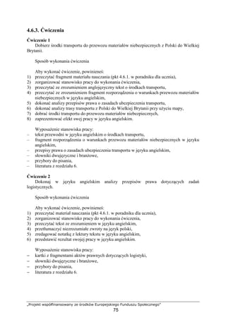 „Projekt współfinansowany ze środków Europejskiego Funduszu Społecznego”
75
4.6.3. Ćwiczenia
Ćwiczenie 1
Dobierz środki transportu do przewozu materiałów niebezpiecznych z Polski do Wielkiej
Brytanii.
Sposób wykonania ćwiczenia
Aby wykonać ćwiczenie, powinieneś:
1) przeczytać fragment materiału nauczania (pkt 4.6.1. w poradniku dla ucznia),
2) zorganizować stanowisko pracy do wykonania ćwiczenia,
3) przeczytać ze zrozumieniem anglojęzyczny tekst o środkach transportu,
4) przeczytać ze zrozumieniem fragment rozporządzenia o warunkach przewozu materiałów
niebezpiecznych w języku angielskim,
5) dokonać analizy przepisów prawa o zasadach ubezpieczenia transportu,
6) dokonać analizy trasy transportu z Polski do Wielkiej Brytanii przy uŜyciu mapy,
7) dobrać środki transportu do przewozu materiałów niebezpiecznych,
8) zaprezentować efekt swej pracy w języku angielskim.
WyposaŜenie stanowiska pracy:
– tekst przewodni w języku angielskim o środkach transportu,
– fragment rozporządzenia o warunkach przewozu materiałów niebezpiecznych w języku
angielskim,
– przepisy prawa o zasadach ubezpieczenia transportu w języku angielskim,
– słowniki dwujęzyczne i branŜowe,
– przybory do pisania,
– literatura z rozdziału 6.
Ćwiczenie 2
Dokonaj w języku angielskim analizy przepisów prawa dotyczących zadań
logistycznych.
Sposób wykonania ćwiczenia
Aby wykonać ćwiczenie, powinieneś:
1) przeczytać materiał nauczania (pkt 4.6.1. w poradniku dla ucznia),
2) zorganizować stanowisko pracy do wykonania ćwiczenia,
3) przeczytać tekst ze zrozumieniem w języku angielskim,
4) przetłumaczyć niezrozumiałe zwroty na język polski,
5) zredagować notatkę z lektury tekstu w języku angielskim,
6) przedstawić rezultat swojej pracy w języku angielskim.
WyposaŜenie stanowiska pracy:
− kartki z fragmentami aktów prawnych dotyczących logistyki,
− słowniki dwujęzyczne i branŜowe,
− przybory do pisania,
− literatura z rozdziału 6.
 