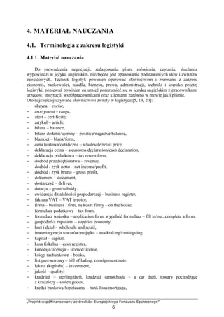 „Projekt współfinansowany ze środków Europejskiego Funduszu Społecznego”
6
4. MATERIAŁ NAUCZANIA
4.1. Terminologia z zakresu logistyki
4.1.1. Materiał nauczania
Do prowadzenia negocjacji, redagowania pism, mówienia, czytania, słuchania
wypowiedzi w języku angielskim, niezbędne jest opanowanie podstawowych słów i zwrotów
zawodowych. Technik logistyk powinien operować słownictwem i zwrotami z zakresu
ekonomii, bankowości, handlu, biznesu, prawa, administracji, techniki i szeroko pojętej
logistyki, poniewaŜ powinien on umieć porozumieć się w języku angielskim z pracownikami
urzędów, instytucji, współpracownikami oraz klientami zarówno w mowie jak i piśmie.
Oto najczęściej uŜywane słownictwo i zwroty w logistyce [5, 19, 20]:
− akcyza – excise,
− asortyment – range,
− atest – certificate,
− artykuł – article,
− bilans – balance,
− bilans dodatni/ujemny – positive/negative balance,
− blankiet – blank/form,
− cena hurtowa/detaliczna – wholesale/retail price,
− deklaracja celna – a customs declaration/cash declaration,
− deklaracja podatkowa – tax return form,
− dochód przedsiębiorstwa – revenue,
− dochód / zysk netto – net income/profit,
− dochód / zysk brutto – gross profit,
− dokument – document,
− dostarczyć – deliver,
− dotacja – grant/subsidy,
− ewidencja działalności gospodarczej – business register,
− faktura VAT – VAT invoice,
− firma – business / firm, na koszt firmy – on the house,
− formularz podatkowy – tax form,
− formularz wniosku – application form, wypełnić formularz – fill in/out, complete a form,
− gospodarka zapasami – supplies economy,
− hurt i detal – wholesale and retail,
− inwentaryzacja towarów/majątku – stocktaking/cataloguing,
− kapitał – capital,
− kasa fiskalna – cash register,
− koncesja/licencja – licence/license,
− księgi rachunkowe – books,
− list przewozowy – bill of lading, consignment note,
− lokata (kapitału) – investment,
− jakość – quality,
− kradzieŜ – sterling/theft, kradzieŜ samochodu – a car theft, towary pochodzące
z kradzieŜy – stolen goods,
− kredyt bankowy/hipoteczny – bank loan/mortgage,
 