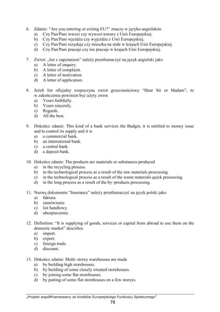 „Projekt współfinansowany ze środków Europejskiego Funduszu Społecznego”
78
6. Zdanie: “Are you entering or exiting EU?” znaczy w języku angielskim
a) Czy Pan/Pani wwozi czy wywozi towary z Unii Europejskiej.
b) Czy Pan/Pani wjeŜdŜa czy wyjeŜdŜa z Unii Europejskiej.
c) Czy Pan/Pani rezyduje czy mieszka na stałe w krajach Unii Europejskiej.
d) Czy Pan/Pani pracuje czy nie pracuje w krajach Unii Europejskiej.
7. Zwrot: „list z zapytaniem” naleŜy przetłumaczyć na język angielski jako
a) A letter of enquiry.
b) A letter of complaint.
c) A letter of motivation.
d) A letter of application.
8. JeŜeli list oficjalny rozpoczyna zwrot grzecznościowy “Dear Sir or Madam”, to
w zakończeniu powinien być uŜyty zwrot
a) Yours faithfully.
b) Yours sincerely.
c) Regards.
d) All the best.
9. Dokończ zdanie: This kind of a bank services the Budget, it is entitled to money issue
and to control its supply and it is
a) a commercial bank.
b) an international bank.
c) a central bank.
d) a deposit bank.
10. Dokończ zdanie: The products are materials or substances produced
a) in the recycling process.
b) in the technological process as a result of the raw materials processing.
c) in the technological process as a result of the waste materials quick processing.
d) in the long process as a result of the by–products processing.
11. Nazwę dokumentu “Insurance” naleŜy przetłumaczyć na język polski jako
a) faktura.
b) zamówienie.
c) list handlowy.
d) ubezpieczenie.
12. Definition: “It is supplying of goods, services or capital from abroad to use them on the
domestic market” describes
a) import.
b) export.
c) foreign trade.
d) discount.
13. Dokończ zdanie: Multi–storey warehouses are made
a) by building high storehouses.
b) by building of some closely situated storehouses.
c) by joining some flat storehouses.
d) by putting of some flat storehouses on a few storeys.
 