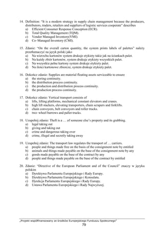 „Projekt współfinansowany ze środków Europejskiego Funduszu Społecznego”
79
14. Definition: “It is a modern strategy in supply chain management because the producers,
distributors, traders, retailers and suppliers of logistic services cooperate” describes
a) Efficient Consumer Response Conception (ECR).
b) Total Quality Management (TQM).
c) Vendor Managed Inventory(VMI).
d) Co–Managed Inventory (CMI).
15. Zdanie: “On the overall carton quantity, the system prints labels of palettes” naleŜy
przetłumaczyć na język polski jako
a) Na wierzchu kartonów system drukuje etykiety takie jak na ściankach palet.
b) Na kaŜdy zbiór kartonów, system drukuje etykiety wszystkich palet.
c) Na wszystkie pełne kartony system drukuje etykiety palet.
d) Na ilości kartonowe zbiorcze, system drukuje etykiety palet.
16. Dokończ zdanie: Supplies are material floating assets serviceable to ensure
a) the storing continuity.
b) the distribution process continuity.
c) the production and distribution process continuity.
d) the production process continuity.
17. Dokończ zdanie: Vertical transport consists of
a) lifts, lifting platforms, mechanical constant elevators and cranes.
b) high lift stackers, elevating transporters, chain scrapers and forklifts.
c) chain conveyors, belt conveyors and roller trucks.
d) two–wheel barrows and pallet trucks.
18. Uzupełnij zdanie: Theft is a … of someone else’s property and its grabbing.
a) legal taking out
b) giving and taking out
c) crime and dangerous taking over
d) crime, illegal and secretly taking away
19. Uzupełnij zdanie: The transport law regulates the transport of … carriers.
a) people and things made free on the basis of the consignment note by entitled
b) animals and things made payable on the base of the consignment note by any
c) goods made payable on the base of the contract by any
d) people and things made payable on the base of the contract by entitled
20. Zdanie: “Directive of the European Parliament and of the Council” znaczy w języku
polskim
a) Dyrektywa Parlamentu Europejskiego i Rady Europy.
b) Dyrektywa Parlamentu Europejskiego i Konsulatu.
c) Dyrekcja Parlamentu Europejskiego i Rady Europy.
d) Ustawa Parlamentu Europejskiego i Rady NajwyŜszej.
 
