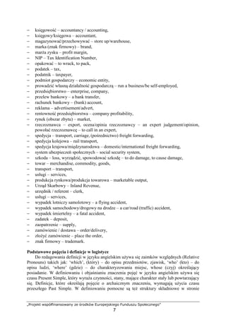 „Projekt współfinansowany ze środków Europejskiego Funduszu Społecznego”
7
− księgowość – accountancy / accounting,
− księgowy/księgowa – accountant,
− magazynować/przechowywać – store up/warehouse,
− marka (znak firmowy) – brand,
− marŜa zysku – profit margin,
− NIP – Tax Identification Number,
− opakować – to wrack, to pack,
− podatek – tax,
− podatnik – taxpayer,
− podmiot gospodarczy – economic entity,
− prowadzić własną działalność gospodarczą – run a business/be self-employed,
− przedsiębiorstwo – enterprise, company,
− przelew bankowy – a bank transfer,
− rachunek bankowy – (bank) account,
− reklama – advertisement/advert,
− rentowność przedsiębiorstwa – company profitability,
− rynek (obszar zbytu) – market,
− rzeczoznawca – export, ocena/opinia rzeczoznawcy – an expert judgement/opinion,
powołać rzeczoznawcę – to call in an expert,
− spedycja – transport, carriage, (pośrednictwo) freight forwarding,
− spedycja kolejowa – rail transport,
− spedycja krajowa/międzynarodowa – domestic/international freight forwarding,
− system ubezpieczeń społecznych – social security system,
− szkoda – loss, wyrządzić, spowodować szkodę – to do damage, to cause damage,
− towar – merchandise, commodity, goods,
− transport – transport,
− usługi – services,
− produkcja rynkowa/produkcja towarowa – marketable output,
− Urząd Skarbowy – Inland Revenue,
− urzędnik / referent – clerk,
− usługi – services,
− wypadek lotniczy samolotowy – a flying accident,
− wypadek samochodowy/drogowy na drodze – a car/road (traffic) accident,
− wypadek śmiertelny – a fatal accident,
− zadatek – deposit,
− zaopatrzenie – supply,
− zamówienie / dostawa – order/delivery,
− złoŜyć zamówienie – place the order,
− znak firmowy – trademark.
Podstawowe pojęcia i definicje w logistyce
Do redagowania definicji w języku angielskim uŜywa się zaimków względnych (Relative
Pronouns) takich jak: ‘which’, (który) – do opisu przedmiotów, zjawisk, ‘who’ (kto) – do
opisu ludzi, ‘where’ (gdzie) – do charakteryzowania miejsc, whose (czyj) określający
posiadanie. W definiowaniu i objaśnianiu znaczenia pojęć w języku angielskim uŜywa się
czasu Present Simple, który wyraŜa czynności, stany, mające charakter stały lub powtarzający
się. Definicje, które określają pojęcie o archaicznym znaczeniu, wymagają uŜycia czasu
przeszłego Past Simple. W definiowaniu pomocne są teŜ struktury składniowe w stronie
 