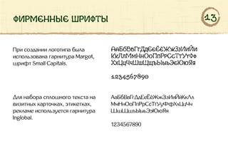 фирменные шрифты
При создании логотипа была
использована гарнитура Margot,
шрифт Small Capitals.
АаБбВвГгДдЕеЁёЖжЗзИиЙи
КкЛлМмНнОоПпРрСсТтУуФф
ХхЦцЧчШшЩщъЫыьЭэЮюЯя
1234567890
Для набора сплошного текста на
визитных карточках, этикетках,
рекламе используется гарнитура
Inglobal.
АаБбВвГгДдЕеЁёЖжЗзИиЙйКкЛл
МмНнОоПпРрСсТтУуФфХхЦцЧч
ШшЩщъЫыьЭэЮюЯя
1234567890
13
 