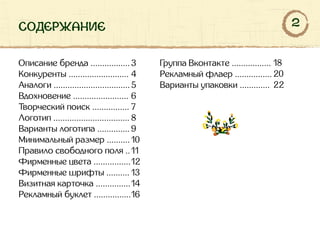 содержание
Описание бренда .................
Конкуренты ..........................
Аналоги .................................
Вдохновение ........................
Творческий поиск ................
Логотип .................................
Варианты логотипа ..............
Минимальный размер ..........
Правило свободного поля ..
Фирменные цвета ................
Фирменные шрифты ..........
Визитная карточка ...............
Рекламный буклет ................
Группа Вконтакте .................
Рекламный флаер ................
Варианты упаковки .............
3
4
5
6
7
8
9
10
11
12
13
14
16
18
20
22
2
 